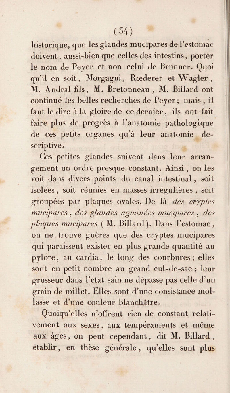 historique, que les glandes mucipares de resloinac doivent, aussi-bien que celles des intestins, porter le nom de Peyer et non celui de Brunner. Quoi qu’il en soit, Morgagni, Rœderer et Wagler, M. Andral fils, M. Bretonneau, M. Billard ont continué les belles recherches de Peyer ; mais , il faut le dire à la gloire de ce dernier, ils ont fait faire plus de progrès à l’anatomie pathologique de ces petits organes qu’à leur anatomie de¬ scriptive. Ces petites glandes suivent dans leur arran¬ gement un ordre presque constant. Ainsi, on les voit dans divers points du canal intestinal, soit isolées, soit réunies en masses irrégulières , soit groupées par plaques ovales. De là des crjptes mucipares y des glandes agminées mucipares ^ des plaques mucipares ( M. Billard). Dans l’estomac, on ne trouve guères que des cryptes mucipares qui paraissent exister en plus grande quantité au pylore, au cardia, le long des courbures ; elles sont en petit nombre au grand cul-de-sac ; leur grosseur dans l’état sain ne dépasse pas celle d’un grain de millet. Elles sont d’une consistance mol¬ lasse et d’une couleur blanchâtre. Quoiqu’elles n’olFrent rien de constant relati¬ vement aux sexes, aux tempéraments et même aux âges, on peut cependant, dit M. Billard , établir, en thèse générale, qu’elles sont plus