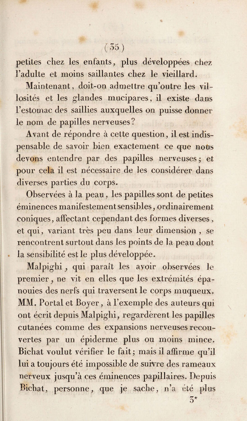 ( '^5 ) petites chez les enfants, plus développées chez l’adulte et moins saillantes chez le vieillard. Maintenant, doit-on admettre qu’outre les vil¬ losités et les glandes mucipares, il existe dans l’estomac des saillies auxquelles on puisse donner le nom de papilles nerveuses? Avant de répondre à cette question, il est indis¬ pensable de savoir bien exactement ce que notis devons entendre par des papilles nerveuses j et pour cela il est nécessaire de les considérer dans diverses parties du corps. Observées à la peau, les papilles sont de petites éminences manifestement sensibles, ordinairement coniques, affectant cependant des formes diverses , et qui, variant très peu dans leur dimension , se rencontrent surtout dans les points de la peau dont . la sensibilité est le plus développée. Malpighi y qui paraît les avoir observées le premier^ ne vit en elles que les extrémités épa¬ nouies des nerfs qui traversent le corps muqueux. MM. Portai et Bojer, à l’exemple des auteurs qui ont écrit depuis Malpighi, regardèrent les papilles cutanées comme des expansions nerveuses recou¬ vertes par un épiderme plus ou moins mince. Bichat voulut vérifier le fait; mais il affirme qu’il lui a toujours été impossible de suh^re des rameaux nerveux jusqu’à ces éminences papillaires. Depuis Bichat, personne, que je sache, n’a été plus