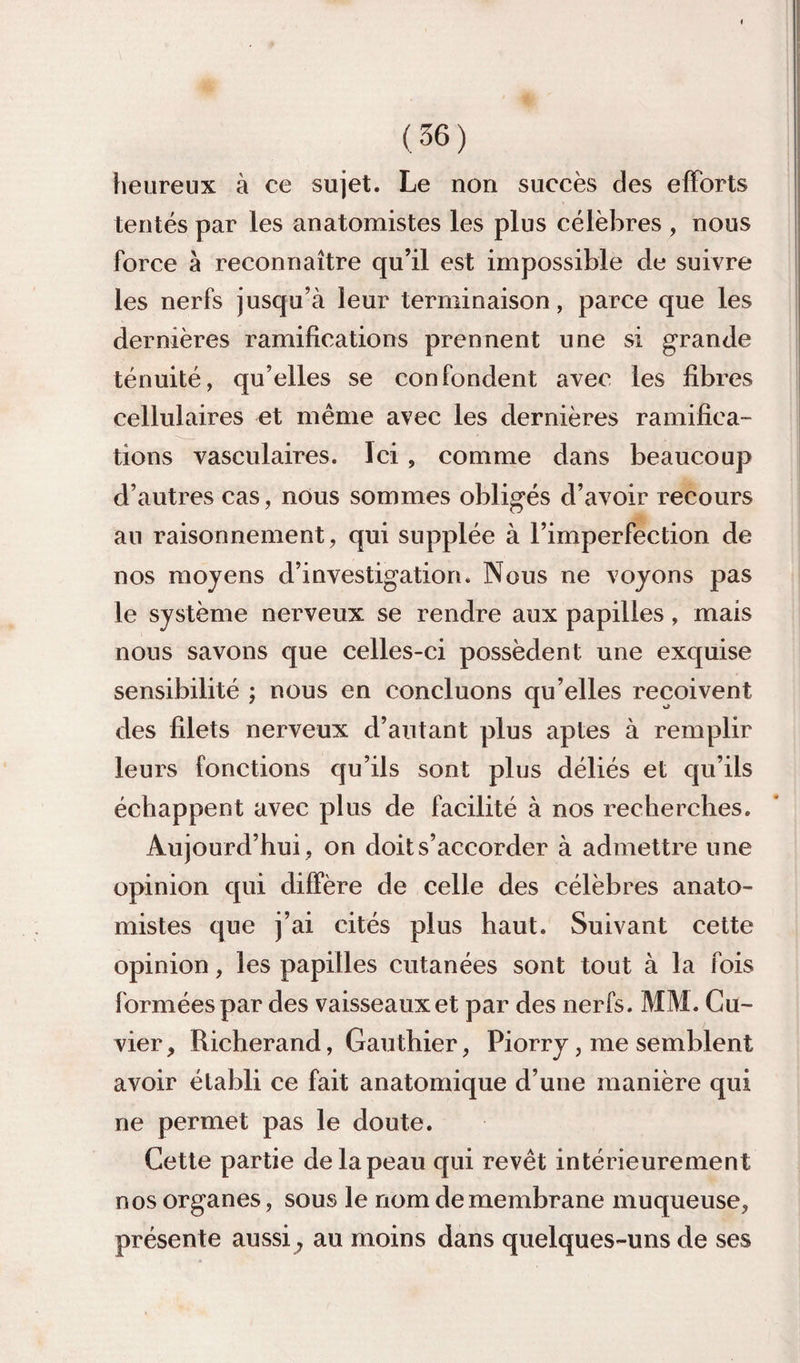 heureux à ce sujet. Le non succès des efforts tentés par les anatomistes les plus célèbres , nous force à reconnaître qu’il est impossible de suivre les nerfs jusqu’à leur terminaison, parce que les dernières ramifications prennent une si grande ténuité, qu’elles se confondent avec les fibres cellulaires et même avec les dernières ramifica¬ tions vasculaires. Ici, comme dans beaucoup d’autres cas, nous sommes obligés d’avoir recours au raisonnement, qui supplée à l’imperfection de nos moyens d’investigation. Nous ne voyons pas le système nerveux se rendre aux papilles, mais nous savons que celles-ci possèdent une exquise sensibilité ; nous en concluons qu’elles reçoivent des filets nerveux d’autant plus aptes à remplir leurs fonctions qu’ils sont plus déliés et qu’ils échappent avec plus de facilité à nos recherches. Aujourd’hui , on doit s’accorder à admettre une opinion qui diffère de celle des célèbres anato¬ mistes que j’ai cités plus haut. Suivant cette opinion, les papilles cutanées sont tout à la fois formées par des vaisseaux et par des nerfs. MM. Cu¬ vier , Richerand, Gauthier, Piorry, me semblent avoir établi ce fait anatomique d’une manière qui ne permet pas le doute. Cette partie de la peau qui revêt intérieurement nos organes, sous le nom de membrane muqueuse, présente aussi^ au moins dans quelques-uns de ses