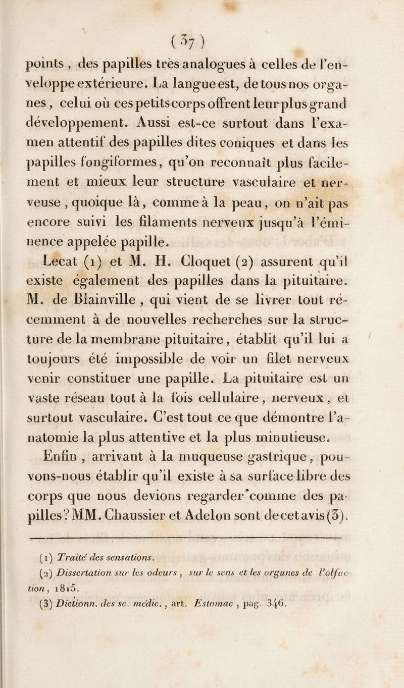 points des papilles très analogues à celles de Ten- veloppe extérieure. La lang'ueest, de tous nos orga¬ nes , celui où ces petits corps offrent leur plus grand développement. Aussi est-ce surtout dans fexa¬ men attentif des papilles dites coniques et dans les papilles fongiforrnes, qu’on reconnaît plus facile¬ ment et mieux leur structure vasculaire et ner¬ veuse , quoique là, comme à la peau, on n’ait pas encore suivi les filaments nerveux jusqu’à l’émi¬ nence appelée papille. Lecat (i) et M. H. Cloquet (2) assurent qu’il existe également des papilles dans la pituitaire. M. de Biainville , qui vient de se livrer tout ré¬ cemment à de nouvelles recherches sur la struc¬ ture de la membrane pituitaire, établit qu’il lui a toujours été impossible de voir un filet nerveux venir constituer une papille. La pituitaire est un vaste réseau tout à la fois cellulaire, nerveux , et surtout vasculaire. C’est tout ce que démontre l’a ¬ natomie la plus attentive et la plus minutieuse. Enfin , arrivant à la muqueuse gastrique, pou¬ vons-nous établir qu’il existe à sa surface libre des corps que nous devions regarder*comme des pa¬ pilles? MM. Ghaussier et Adelon sont decetavis(3). (1) Traité des sensations. (2) Dissertation sur les odeurs , sur le sens et les organes de dol/ac t io n, i8i5. (^3) Dictionn, des sc. médic., art. Estomac , pag:. 346.