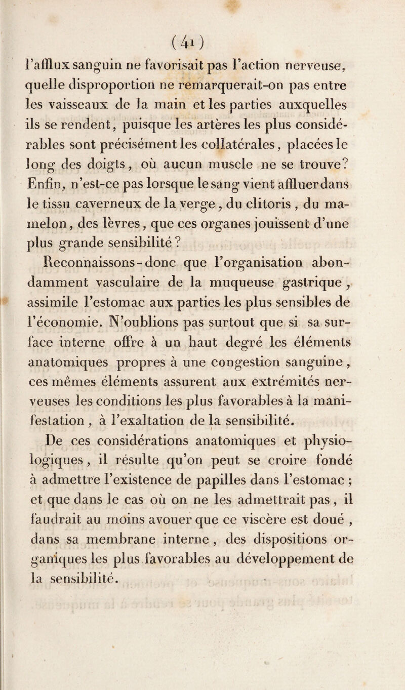 (40 l’afflux sanguin ne favorisait pas l’action nerveuse, quelle disproportiori ne remarquerait-on pas entre les vaisseaux de la main et les parties auxquelles ils se rendent, puisque les artères les plus considé¬ rables sont précisément les collatérales, placées le long des doigts, où aucun muscle ne se trouve? Enfin, n’est-ce pas lorsque le sang vient affluer dans le tissu caverneux de la verge, du clitoris , du ma¬ melon , des lèvres, que ces organes jouissent d’une plus grande sensibilité ? Reconnaissons-donc que l’organisation abon¬ damment vasculaire de la muqueuse gastrique y assimile l’estomac aux parties les plus sensibles de l’économie. N’oublions pas surtout que si sa sur¬ face interne offre à un haut degré les éléments anatomiques propres à une congestion sanguine , ces mêmes éléments assurent aux extrémités ner¬ veuses les conditions les plus favorables à la mani¬ festation , à l’exaltation de la sensibilité. De ces considérations anatomiques et physio¬ logiques , il résulte qu’on peut se croire fondé à admettre l’existence de papilles dans l’estomac ; et que dans le cas où on ne les admettrait pas, il l'audrait au moins avouer que ce viscère est doué , dans sa membrane interne , des dispositions or¬ ganiques les plus favorables au développement de la sensibilité.