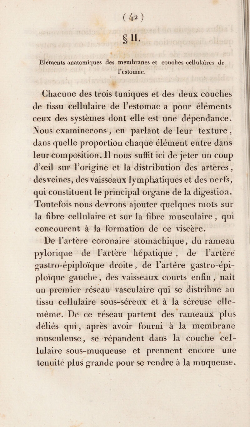 su. Eléments anatomiques des membranes et couches cellulaires de l’estomac. Chacune des trois tuniques et des deux couches de tissu cellulaire de l’estomac a pour éléments ceux des systèmes dont elle est une dépendance. Nous examinerons , en parlant de leur texture, dans quelle proportion chaque élément entre dans leur composition. Il nous suffit ici de jeter un coup d’œil sur l’origine et la distribution des artères, desveines, des vaisseaux lymphatiques et des nerfs, qui constituent le principal organe de la digestion. Toutefois nous devrons ajouter quelques mots sur la libre cellulaire et sur la fibre musculaire, qui concourent à la formation de ce viscère. De l’artère coronaire stomachique, du rameau pylorique de l’artère hépatique , de l’artère' gastro-épiplo'ique droite, de l’artére gastro-épi- plo'ique gauche, des vaisseaux courts enfin, naît un premier réseau vasculaire qui se distribue au tissu cellulaire sous-séreux et à la séreuse elle- même. De ce réseau partent des rameaux plus déliés qui, après avoir fourni à la membrane musculeuse, se répandent dans la couche cel¬ lulaire sous-muqueuse et prennent encore une tenuité plus grande pour se rendre à la muqueuse^