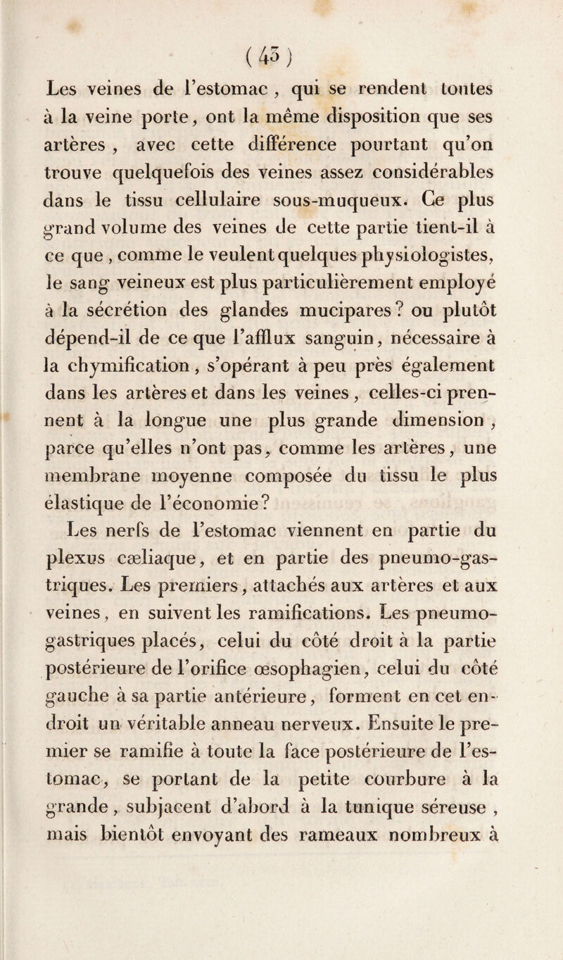 ( 45 ) Les veines de l’estomac , qui se rendent tontes à la veine porte, ont la même disposition que ses artères , avec cette dilFérence pourtant qu’on trouve quelquefois des veines assez considérables dans le tissu cellulaire sous-muqueux. Ce plus grand volume des veines de cette partie tient-il à ce que , comme le veulent quelques physiologistes, le sang veineux est plus particulièrement employé à la sécrétion des glandes mucipares? ou plutôt dépend-il de ce que l’afflux sanguin, nécessaire à la chymification, s’opérant à peu près également dans les artères et dans les veines, celles-ci pren¬ nent à la longue une plus grande dimension , parce qu’elles n’ont pas, comme les artères, une membrane moyenne composée du tissu le plus élastique de l’économie? Les nerfs de l’estomac viennent en partie du plexus cæliaque, et en partie des pneumo-gas- triques. Les premiers, attachés aux artères et aux veines , en suivent les ramifications. Les pneumo¬ gastriques placés, celui du côté droit à la partie postérieure de l’orifice œsophagien, celui du côté gauche à sa partie antérieure, forment en cet en¬ droit un véritable anneau nerveux. Ensuite le pre¬ mier se ramifie à toute la face postérieure de l’es¬ tomac, se portant de la petite courbure à la grande, subjacent d’abord à la tunique séreuse , mais bientôt envoyant des rameaux nombreux à