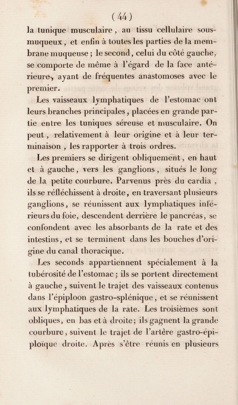 la tunique musculaire, au tissu cellulaire sous- muqueux, et enfin à toutes les parties de la mem¬ brane muqueuse ; le second, celui du côté gauche, se comporte de même à l’égard de la face anté¬ rieure^ ayant de fréquentes anastomoses avec le premier. Les vaisseaux lymphatiques de l’estomac ont leurs branches principales ^ placées en grande par¬ tie entre les tuniques séreuse et musculaire. On peut, relativement à leur origine et à leur ter¬ minaison , les rapporter à trois ordres. Les premiers se dirigent obliquement, en haut et à gauche, vers les ganglions, situés le long de la petite courbure. Parvenus près du cardia , ils se réfléchissent à droite, en traversant plusieurs ganglions, se réunissent aux lymphatiques infé¬ rieurs du foie, descendent derrière le pancréas, se confondent avec les absorbants de la rate et des intestins, et se terminent dans les bouches d’ori¬ gine du canal thoracique. Les seconds appartiennent spécialement à la tubérosité de l’estomac ; ils se portent directement à gauche y suivent le trajet des vaisseaux contenus dans l’épiploon gastro-splénique, et se réunissent aux lymphatiques de la rate. Les troisièmes sont obliques, en bas et à droite; ils gagnent la grande courbure, suivent le trajet de l’artère gastro-épi¬ ploïque droite. Après s’étre réunis en plusieurs
