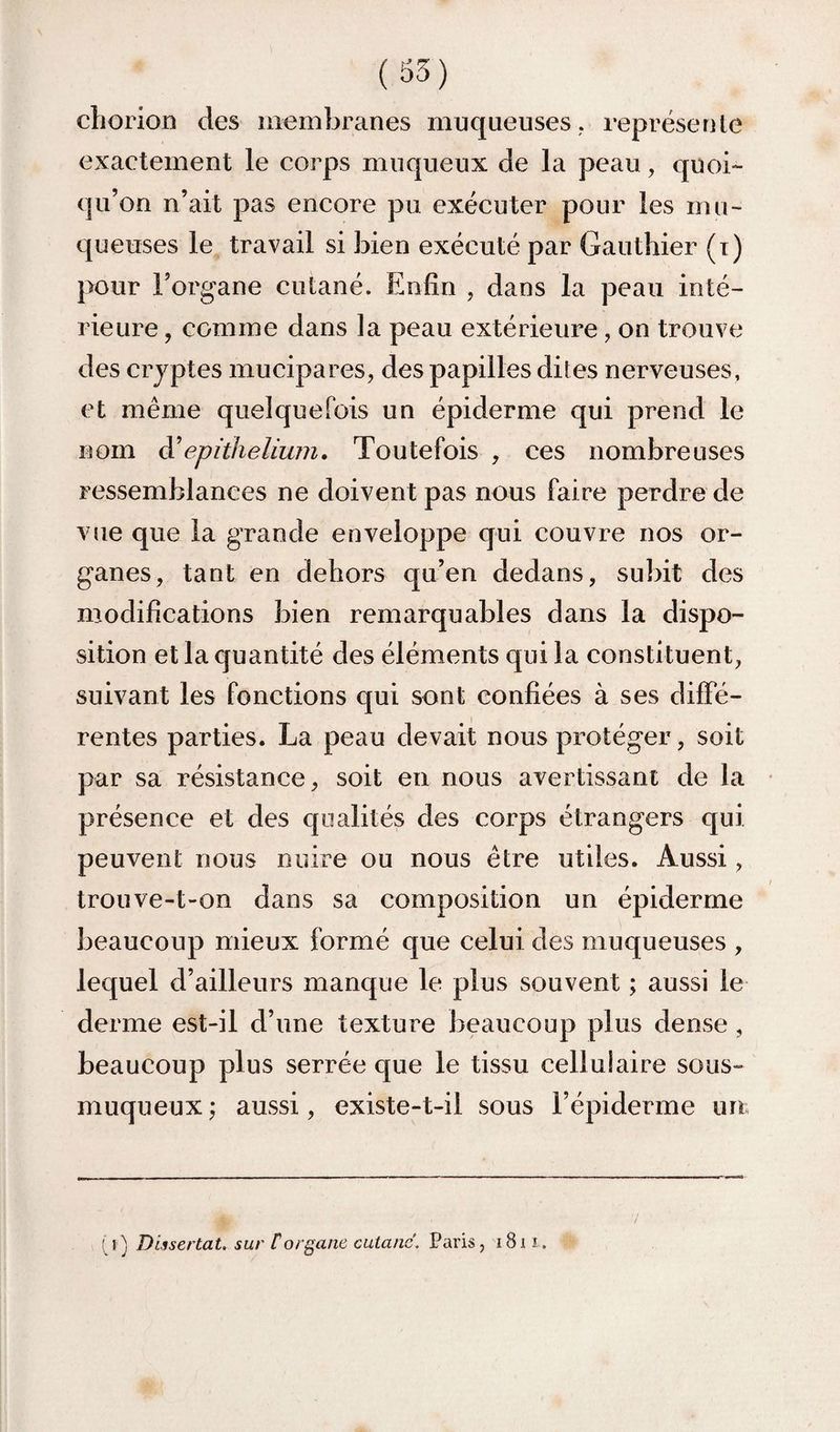 cliorion des membranes muqueuses,, représente exactement le corps muqueux de la peau, quoi¬ qu’on n’ait pas encore pu exécuter pour les mu¬ queuses le travail si bien exécuté par Gauthier (i) pour l’organe cutané. Enfin , dans la peau inté¬ rieure , comme dans la peau extérieure, on trouve des cryptes mucipares, des papilles dites nerveuses, et même quelquefois un épiderme qui prend le nom à'epithelium. Toutefois , ces nombreuses ressemblances ne doivent pas nous faire perdre de vue que la grande enveloppe qui couvre nos or¬ ganes, tant en dehors qu’en dedans, subit des modifieations bien remarquables dans la dispo¬ sition et la quantité des éléments qui la constituent, suivant les fonctions qui sont confiées à ses dilFé- rentes parties. La peau devait nous protéger, soit par sa résistance, soit en nous avertissant de la présence et des qualités des corps étrangers qui peuvent nous nuire ou nous être utiles. Aussi, trouve-t-on dans sa composition un épiderme beaucoup mieux formé que celui des muqueuses , lequel d’ailleurs manque le plus souvent ; aussi le derme est-il d’une texture beaucoup plus dense , beaucoup plus serrée que le tissu cellulaire sous- muqueux ; aussi, existe-t-il sous l’épiderme un ! Dissertât, sur Corgane cutané. Paris, i8i i.