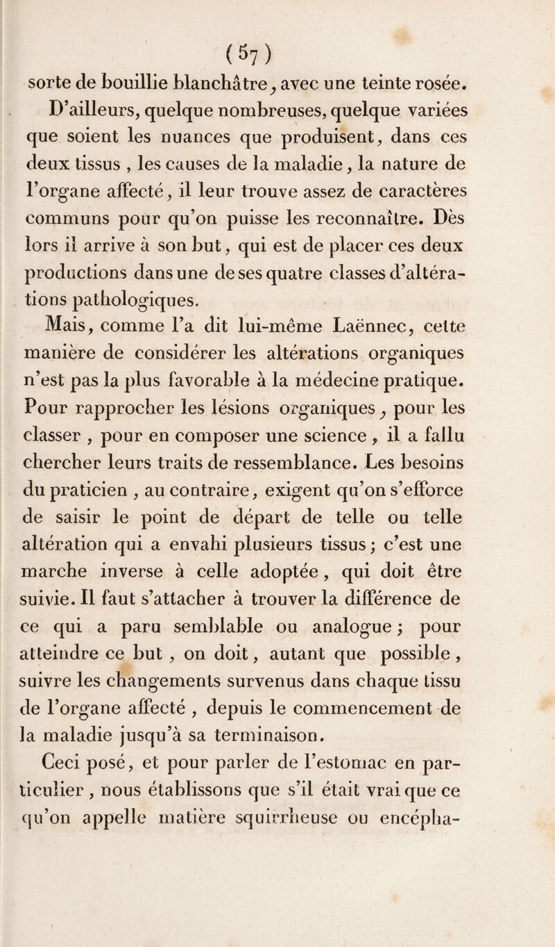 (5?) sorte de bouillie blanchâtre^ avec une teinte rosée. D’ailleurs, quelque nombreuses, quelque variées que soient les nuances que produisent, dans ces deux tissus , les causes de la maladie, la nature de l’organe affecté, il leur trouve assez de caractères communs pour qu’on puisse les reconnaître. Dès lors il arrive à son but, qui est de placer ces deux productions dans une de ses quatre classes d’altéra- tions pathologiques. Mais , comme l’a dit lui-même Laënnec, celte manière de considérer les altérations organiques n’est pas la plus favorable à la médecine pratique. Pour rapprocher les lésions organiques ^ pour les classer , pour en composer une science , il a fallu chercher leurs traits de ressemblance. Les besoins du praticien , au contraire, exigent qu’on s’efforce de saisir le point de départ de telle ou telle altération qui a envahi plusieurs tissus ; c’est une marche inverse à celle adoptée, qui doit être suivie. Il faut s’attacher à trouver la différence de ce qui a paru seml)lable ou analogue ; pour atteindre ce but , on doit, autant que possible , suivre les changements survenus dans chaque tissu de l’organe affecté , depuis le commencement de la maladie jusqu’à sa terminaison. Ceci posé, et pour parler de l’estomac en par¬ ticulier , nous établissons que s’il était vrai que ce qu’on appelle matière squirrheuse ou encépba-