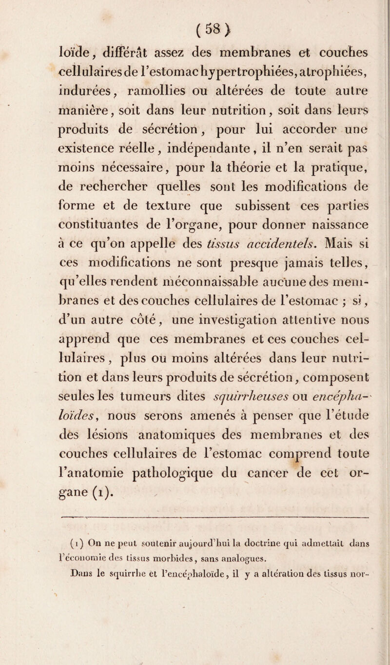 loïde, difFërât assez des membranes et couches cellulaires de l’estomac hypertrophiées, atrophiées, indurées, ramollies ou altérées de toute autre manière, soit dans leur nutrition, soit dans leurs produits de sécrétion, pour lui accorder une existence réelle, indépendante, il n’en serait pas moins nécessaire, pour la théorie et la pratique, de rechercher quelles sont les modifications de forme et de texture que subissent ces parties constituantes de l’organe, pour donner naissance à ce qu’on appelle des tissus accidentels. Mais si ces modifications ne sont presque jamais telles, qu’elles rendent méconnaissable aucune des mem¬ branes et des couches cellulaires de l’estomac ; si, d’un autre côté, une investigation attentive nous apprend que ces membranes et ces couches cel¬ lulaires , plus ou moins altérées dans leur nutri¬ tion et dans leurs produits de sécrétion, composent seules les tumeurs dites squirrheuses o\x encépha-' loïdes^ nous serons amenés à penser que l’étude des lésions anatomiques des membranes et des couches cellulaires de l’estomac comprend tonte l’anatomie pathologique du cancer de cet or- gane (i). (i) On ne peut soutenir aujourd’hui la doctrine qui admetuût dans re'coiiomie des tissus morbides, sans analogues. Dans le squirrhe et l’encephaloïde, il y a alteration des tissus nor-