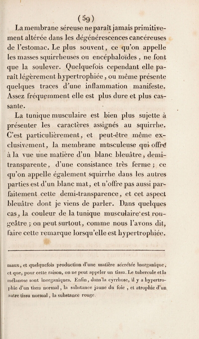 (39) La membrane séreuse ne paraît jamais primitive¬ ment altérée dans les dégénérescences cancéreuses de l’estomac. Le plus souvent, ce qu’on appelle les masses squirrheuses ou encéphaloïdes , ne font que la soulever. Quelquefois cependant elle pa¬ raît légèrement hypertrophiée, ou même présente quelques traces d^une inflammation manifeste. Assez fréquemment elle est plus dure et plus cas¬ sante. La tunique musculaire est bien plus sujette à présenter les caractères assignés au squirrhe. C’est particulièrement, et peut-être même ex¬ clusivement, la membrane mùsculeuse qui olFr^ à la vue une matière d’un blanc bleuâtre > demi- transparente, d’une consistance très ferme; ce qu’on appelle également squirrhe dans les autres parties est d’un blanc mat, et n’olFre pas aussi par¬ faitement cette demi-transparence, et cet aspect bleuâtre dont je viens de parler. Dans quelques cas^ la couleur de la tunique musculaire*est rou¬ geâtre ; on peut surtout, comme nous l’avons dit, faire cette remarque lorsqu’elle est hypertrophiée. I I maux, et quelquefois production d’une matière se'cre'tèe inorganique, j et que, pour cette raison, on ne peut appeler un tissu. Le tubercule et la j mélanose sont inorganiques. Enfin, dans'la cyrrbose, il y a liypertro- i pbie d’un tissa normal, la substance jaune du foie , et atrophie d’un j autre tissu normal, la vSubstance rouge.