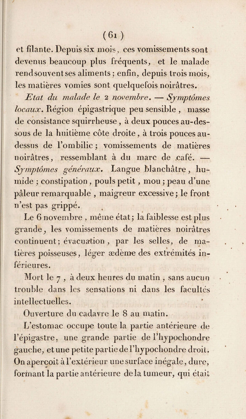 et filante. Depuis six mois, ces vomissements sont devenus beaucoup plus fréquents, et le malade rend souvent ses aliments ; enfin, depuis trois mois, les matières vomies sont quelquefois noirâtres. Etat du malade le 2 novembre, — Symptômes locaux. Région épigastrique peu sensible , masse de consistance squirrheuse , à deux pouces au-des¬ sous de la huitième côte droite, à trois pouces au- dessus de l’ombilic ; vomissements de matières noirâtres, ressemblant à du marc de .café. — Symptômes généraux. Langue blanchâtre, hu¬ mide ; constipation, pouls petit , mou ; peau d’une pâleur remarquable , maigreur excessive ; le front n’est pas grippé. Le 6 novembre , même état j la faiblesse est plus grande^ les vomissements de matières noirâtres continuent; évacuation, par les selles, de ma¬ tières poisseuses, léger ædème des extrémités in¬ férieures. Mort le 7 , à deux heures du malin , sans aucun trouble dans les sensations ni dans les facultés intellectuelles. Ouverture du cadavre le 8 au matin. L’estomac occupe toute la partie antérieure de l’épigastre, une grande partie de l’hjpochondre gauche, et une petite par lie de Fhypochondre droit. On aperçoit à l’extérieur une surface inégale, dure, formant la partie antérieure delà tumeur, qui était