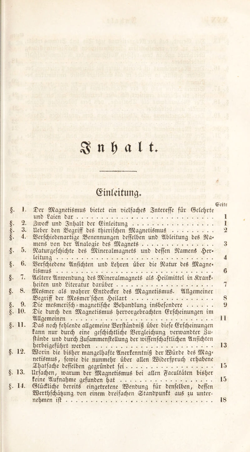 @in(eifung. ©eite §. 1. £)er SDtagnettgmuS bietet ein tuclfacbeg Sntereffe für (belehrte unb Caien bar I §. 2. 3wecf unb Inhalt ber Crinleitung 1 §. 3. Ueber ben Begriff beg t^icrifc^en SJtagnetigmuS 2 §. 4. Berfcbiebenartige Benennungen beffelben unb Ableitung beS meng non ber Analogie beg BtagnetS 3 §. 5. S'Jaturgefctjic^te beg SDttneralmagnetg unb beffen ütfameng £er» leitung 4 §. 6. Betriebene Anfid)ten unb £ebren über bie Statur beg Sttagne* tigmug 6 §. 7. keltere Anwenbung beg BtineralmagnetS als Heilmittel in $ranf= beiten unb Literatur barüber 7 §. 8. Sftegmer atg wahrer ©ntbecfer beg SOtagnetigmuS. Allgemeiner Begriff ber BbeSmer’f^en £eilart 8 §. 9. 35ie megmerifcb = magnetifcbe Bebanblung ingbefonbere 9 §. 19. £)ie burcb ben BtagnetiSmug fwtworgebracbten ^rf^einungen im §. 11. 3)ag noch feblenbe allgemeine Betfbänbntfi über biefe ©rfcbeinungen fann nur burcb eine gefcbicbtlicbe Begleichung nerwanbter Su* ftanbe unb burcb 3ufammenftellung ber roiffenfcbaftlicben Anftcbten berbetgefübrt merben 13 §. 12. SBorin bie bigbet mangelhafte Anerfenntnifj berB$ütbe beg Blag» netigmug, fowie bie nunmehr über allen SBiberfprucb erhabene Styatfaty beffelben gegrünbet fei 15 §. 13. Urfadben, warum ber SJttagnetigmug bei allen ^acuttäten bigber feine Aufnahme gefunben fyat 15 §. 14. ©lücflicbe berettg eingetretene Sßenbung für benfelben, beffen 9ßertbfd)übung non einem breifacbcn Stanbpunft aug $u unter* nehmen ift 18