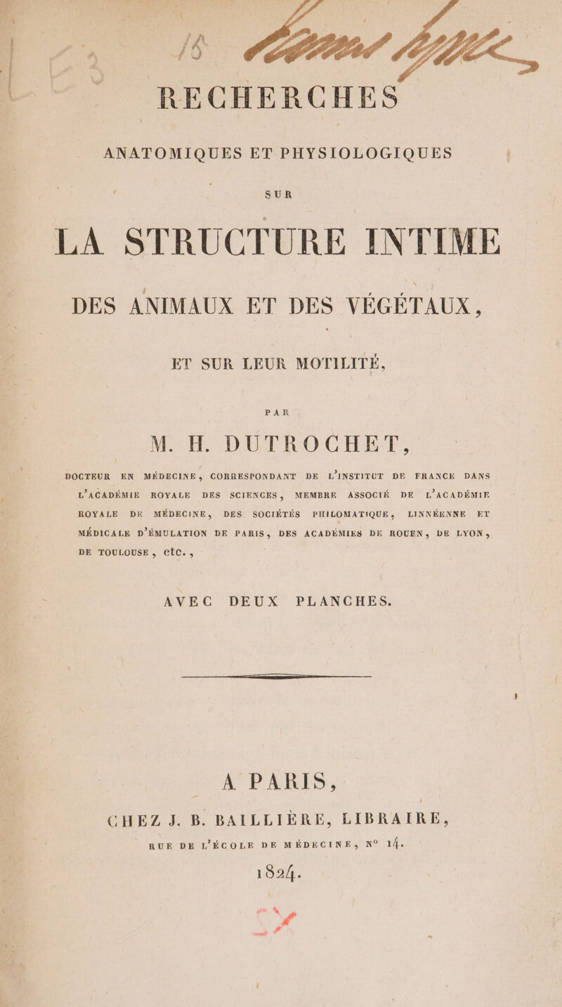 ec RECHERCHES ANATOMIQUES ET PHYSIOLOGIQUES SUR LA STRUCTURE INTIME DES ANIMAUX ET DES VÉGÉTAUX ET SUR LEUR MOTILITÉ, PAR M. H DUTROCHET, DOCTEUR EN MÉDECINE, CORRESPONDANT DE L'INSTITUT DE FRANCE DANS L’ACADÉMIE ROYALE DES SCIENCES, MEMBRE ASSOCIÉ DE L’ACADÉMIE ROYALE Di MÉDECINE, DES SOCIÉTÉS PHILOMATIQUE, LINNÉENNE ET MÉDICALE D’ÉMULATION DE PARIS, DES ACADÉMIES DE ROUEN; LE LYON, DE TOULOUSE , eEtC., AVEC DEUX PLANCHES. _ A PARIS, CHEZ J. B. BAILLIÈRE, LIBRAIRE, RUE DE L'ÉCOLE DE MÉDECINE, N° 14. 1924. gu À #°