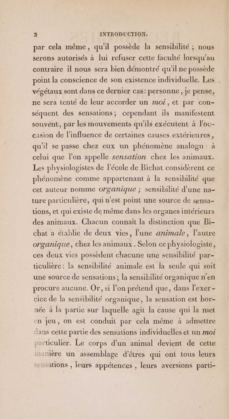 par cela même, qu'il possède la sensibilité ; nous serons autorisés à lui refuser cette faculté lorsqu'au contraire il nous sera bien démontré qu'il ne possède point la conscience de son existence individuelle. Les . végétaux sont dans ce dernier cas: personne, je pense, ne sera tenté de leur accorder un moi, et par con- séquent des sensations; cependant ils manifestent souvent, par les mouvements qu'ils exécutent à Poc- casion de l’influence de certaines causes extérieures, qu'il se passe chez eux un phénomène analogu : à celui que l'on appelle sensation chez les animaux. Les physiologistes de l’école de Bichat considèrent ce phénomène comme appartenant à la sensibilité que cet auteur nomme organique ; sensibilité d’une na- ture particulière, qui n’est point une source de sensa- tions, et qui existe de même dans les organes intérieurs des animaux. Chacun connaît la distinction que Bi- chat a établie de deux vies, l'une animale, l’autre organique, chez les animaux . Selon ce physiologiste, ces deux vies possèdent chacune une sensibilité par- ticulière : la sensibilité animale est la seule qui soit une source de sensations ; la sensibilité organique n’en procure aucune. Or, si l’on prétend que, dans l'exer - cice de }a sensibilité organique, la sensation est bor- née à la partie sur laquelle agit la cause qui la met en Jeu, on est conduit par cela même à admettre dans cette partie des sensations individuelles et un mot particulier. Le corps d’un animal devient de cette rnanière un assemblage d'êtres qui ont tous leurs x 1ÇCT { ensauons , leurs appétences , leurs aversions parti-
