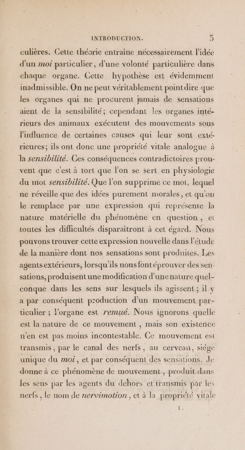 Cd INTRODUCTION. K) culières. Cette théorie entraine nécessairement l’idée d'un m0 parüculier, d’une volonté particulière dans chaque organe. Cette hypothèse est évidemment inadmissible. On ne peut véritablement pointdire que les organes qui ne procurent pamas de sensations aient de la sensibilité; cependant les organes inté- rieurs des animaux exécutent des mouvements sous l'influence de certaines causes qui leur sont exié- rieures; ils ont donc une propriété vitale analogue à la sensibilité. Ces conséquences contradictoires prou- vent que c'est à tort que l’on se sert en physiologie du mot sensibilité. Que l'on supprimé ce mot, lequel ne réveille que des idées purement morales, et qu'on le remplace par une expression qui représente la nature matérielle du phénomène en question, ei toutes les difficultés disparaîtront à cet égard. Nous pouvons trouver cette expression nouvelle dans l'étude de la manière dont nos sensations sont produites. Les agents extérieurs, lorsqu'ils nous fontéprouver des sen. sations, produisent une modification d’'unenature quel- conque dans les sens sur lesquels ils agissent ; il y a par conséquent production d'un mouvement par- ticulier ; l’organe est remué. Nous ignorons quelle est la nature de ce mouvement , mais son existence n’en est pas moins incontestable. Ce mouvement est transmis , par Le canal des nerfs, au cerveau, siége unique du moi, et par conséquent des sensations. Je donne à ce phénomène de mouvement, produit.dans les sens par les agents du dehors et transmis par les nerfs , le nom de nervimotion, et à la propriété vitale L «