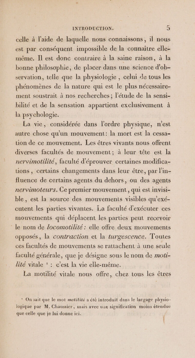 celle à l’aide de laquelle nous connaissons, il nous est par conséquent impossible de la connaître elle- même. Il est donc contraire à la saine raison, à la bonne philosophie, de placer dans une science d’ob- servation, telle que la physiologie , celui de tous les phénomènes de la nature qui est le plus nécessaire- ment soustrait à nos recherches ; l'étude de la sensi- bilité et de la sensation appartient exclusivement à la psychologie. La vie, considérée dans l’ordre physique, n'est autre chose qu'un mouvement: la mort est la cessa- tion de ce mouvement. Les êtres vivants nous offrent diverses facultés de mouvement; à leur tête est la nervimotilité, faculié d'éprouver certaines modifica- tions , certains changemenis dans leur être, par l'in- fluence de certains agents du dehors, ou des agents nervimoteurs. Ce premier mouvement , qui est invisi- ble, est la source des mouvements visibles qu'exé- cutent les parties vivantes. La faculté d'exécuter ces mouvements qui déplacent les parties peut recevoir ‘le nom de /ocomotilite : elle offre deux mouvements opposés, la contraction et la turgescence. Toutes ces facultés de mouvements se rattachent à une seule faculté générale, que je désigne sous le nom de moti- lité vitale * : c’est la vie elle-même. La motilité vitale nous offre, chez tous les êtres ‘ On sait que le mot motilité a été introduit dans le largage physio- logique par M. Chaussier, mais avec uue signification moins étendue que celle que je lui donne ici.
