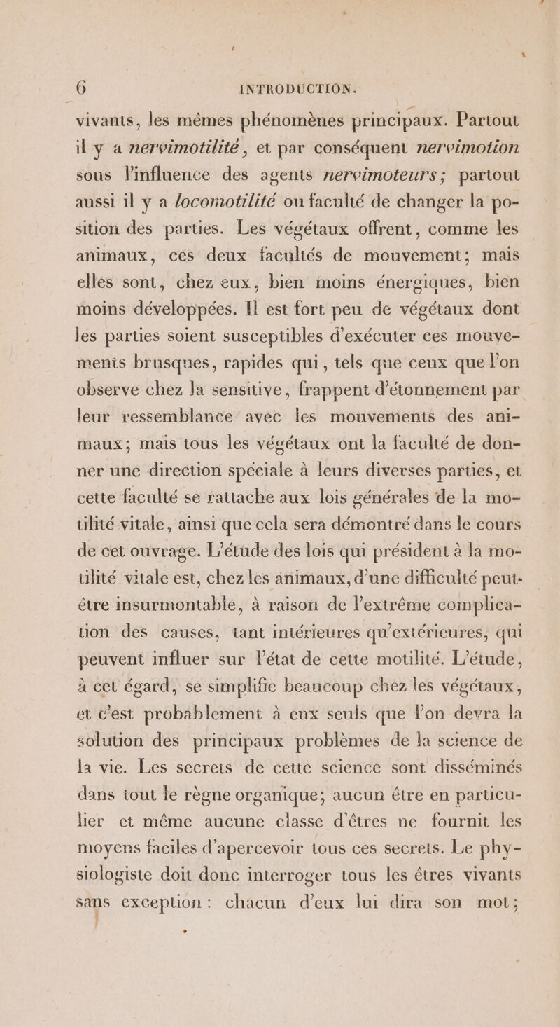 vivants, les mêmes phénomènes principaux. Partout il y 4 nervimotilité, et par conséquent nervimotion sous linfluence des agents nervimoteurs; partout aussi il y a /ocomotilité ou faculté de changer la po- sition des parties. Les végétaux offrent, comme les animaux, ces deux facultés de mouvement; mais elles sont, chez eux, bien moins énergiaues, bien moins développées. Il est fort peu de végétaux dont les parties soient susceptibles d'exécuter ces mouve- ments brusques, rapides qui, tels que ceux que l’on observe chez la sensitive, frappent d’étonnement par leur ressemblance avec les mouvements des ani- maux; mais tous les végétaux ont la faculté de don- ner une direction spéciale à leurs diverses parties, et cette faculté se rattache aux lois générales de la mo- tilité vitale, ainsi que cela sera démontré dans le cours de cet ouvrage. L'étude des lois qui président à la mo- ülité viale est, chez les animaux, d’une difficulté peut- être insurmontable, à raison de l’extrême complica- tion des causes, tant intérieures qu'extérieures, qui peuvent influer sur l'état de cette motilité. L'étude, à cet égard, se simplifie beaucoup chez les végétaux, et C’est probablement à eux seuls que lon devra la solution des principaux problèmes de la sctence de la vie. Les secrets de cette science sont disséminés dans tout le règne organique; aucun être en particu- lier et même aucune classe d'êtres ne fournit les moyens faciles d’apercevoir tous ces secrets. Le phy- siologiste doit donc interroger tous les êtres vivants sans exception: chacun d'eux lui dira son mot; L