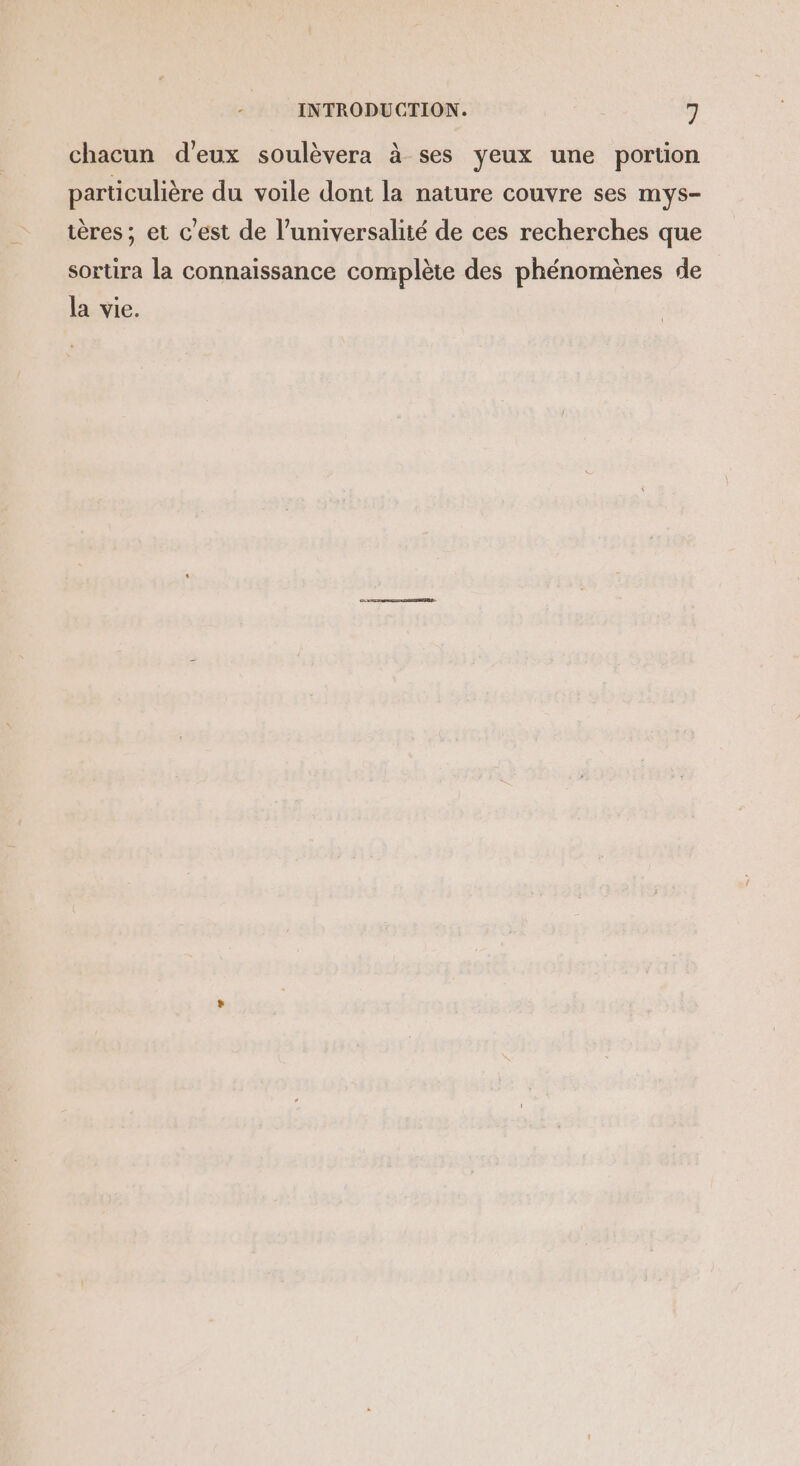 chacun d'eux soulèvera à ses yeux une portion particulière du voile dont la nature couvre ses mys- ières ; et c'est de l’universalité de ces recherches que sortira la connaissance complète des phénomènes de la vie.