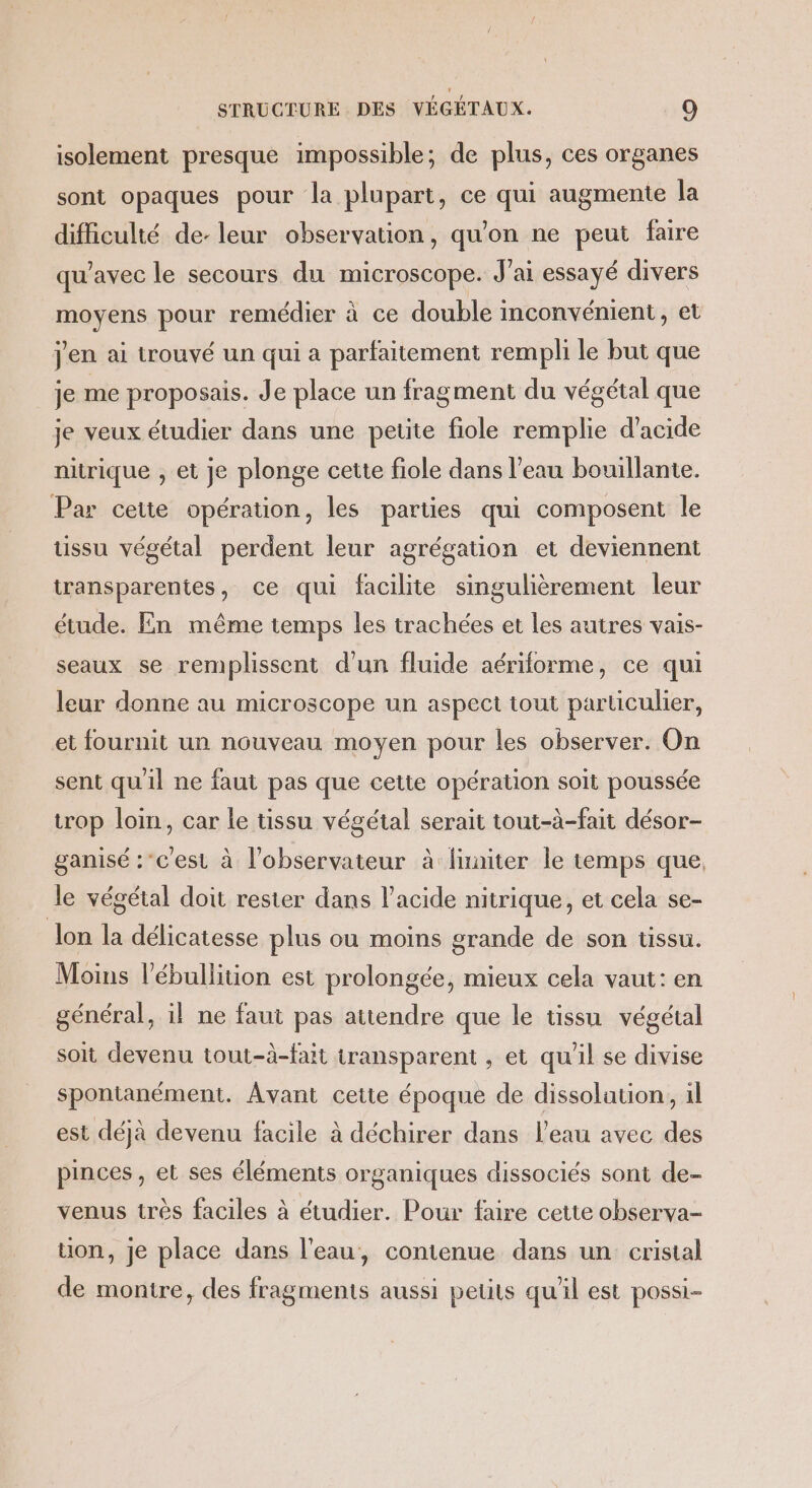 isolement presque impossible; de plus, ces organes sont opaques pour la plupart, ce qui augmente la difficulté de- leur observation, qu'on ne peut faire qu'avec le secours du microscope. J'ai essayé divers moyens pour remédier à ce double inconvénient, et jen ai trouvé un qui a parfaitement rempli le but que je me proposais. Je place un fragment du végétal que je veux étudier dans une peuite fiole remplie d'acide nitrique , et je plonge cette fiole dans l’eau bouillante. Par cette opération, les parties qui composent le tissu végétal perdent leur agrégation et deviennent transparentes, ce qui facilite singulièrement leur étude. En même temps les trachées et les autres vais- seaux se remplissent d’un fluide aériforme, ce qui leur donne au microscope un aspect tout particulier, et fournit un nouveau moyen pour les observer. On sent qu'il ne faut pas que cette opération soit poussée trop loin, car le tissu végétal serait tout-à-fait désor- ganisé :’c'est à l'observateur à limiter le temps que, le végétal doit rester dans l'acide nitrique, et cela se- lon la délicatesse plus ou moins grande de son tissu. Moins l’ébullition est prolongée, mieux cela vaut: en général, il ne faut pas attendre que le tissu végétal soit devenu tout-à-fait transparent , et qu'il se divise spontanément. Avant cette époque de dissolation, 1l est déjà devenu facile à déchirer dans l’eau avec des pinces, et ses éléments organiques dissociés sont de- venus très faciles à étudier. Pour faire cette obserya- uon, je place dans l'eau, contenue dans un cristal de montre, des fragments aussi petits qu'il est possi-