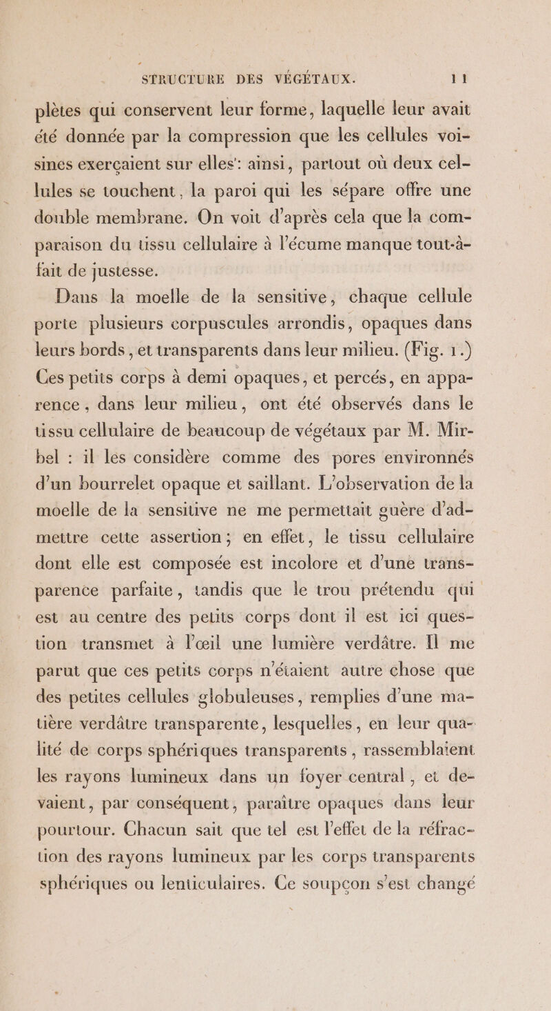 plètes qui conservent leur forme, laquelle leur avait été donnée par la compression que les cellules voi- sines exerçaient sur elles”: ainsi, partout où deux cel- lules se touchent, la paroi qui les sépare offre une double membrane. On voit d’après cela que la com- paraison du tissu cellulaire à l’'écume manque tout-à- fait de justesse. Dans la moelle de la sensitive, chaque cellule porte plusieurs corpuscules arrondis, opaques dans leurs bords , et transparents dans leur milieu. (Fig. 1.) Ces petits corps à demi opaques, et percés, en appa- rence , dans leur milieu, ont été observés dans le uüssu cellulaire de beaucoup de végétaux par M. Mir- bel : il les considère comme des pores environnés d’un bourrelet opaque et saillant. L'observation de la moelle de la sensitive ne me permettait guère d’ad- mettre cette asseruon; en effet, le üssu cellulaire dont elle est composée est incolore et d’une trans- parence parfaite, tandis que le trou prétendu qui est au centre des peuits corps dont il est ici ques- tion transmet à l'œil une lumière verdâtre. Il me parut que ces petits corps n'étaient autre chose que des petites cellules globuleuses , remplies d’une ma- uère verdâtre transparente, lesquelles, en leur qua- lité de corps sphériques transparents , rassemblaient les rayons lumineux dans un foyer central , et de- vaient, par conséquent, paraitre opaques dans leur pourtour. Chacun sait que tel est l’efler de la réfrac- uon des rayons lumineux par les corps transparents sphériques ou lenuculaires. Ce soupçon s’est changé