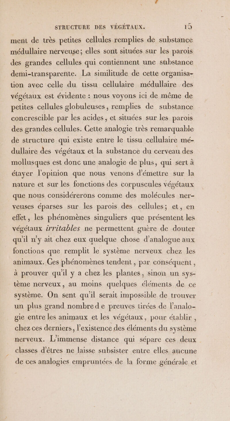 ment de très petites cellules remplies de substance médullaire nerveuse; elles sont situées sur les parois des grandes cellules qui contiennent une substance demi-transparente. La similitude de cette organisa- on avec celle du tissu cellulaire médullaire des végétaux est évidente : nous voyons ici de même de petites cellules globuleuses, remplies de substance concrescible par les acides, et situées sur les parois des grandes cellules. Cette analogie très remarquabie de structure qui existe entre le tissu cellulaire mé- dullaire des végétaux et la substance du cerveau des mollusques est donc une analogie de plus, qui sert à étayer l'opinion que nous venons d'émettre sur la nature et sur les fonctions des corpuscules végétaux que nous considérerons comme des molécules ner- veuses éparses sur les parois des cellules; et, en effet, les phénomènes singuliers que présentent les végétaux irritables ne permettent guère de douter qu'il n'y ait chez eux quelque chose d’analogue aux fonctions que remplit le système nerveux chez les animaux. Ces phénomènes tendent , par conséquent, à prouver qu'il y a chez les plantes, sinon un sys- ième nerveux, au moins quelques élémenis de ce système. On sent qu'il serait impossible de trouver un plus grand nombre de preuves tirées de lanalo- gie entre les animaux et les végétaux, pour établir , chez ces derniers, l'existence des éléments du système nerveux. L'immense distance qui sépare ces deux classes d'êtres ne laisse subsister entre elles aucune de ces analogies empruntées de la forme générale et