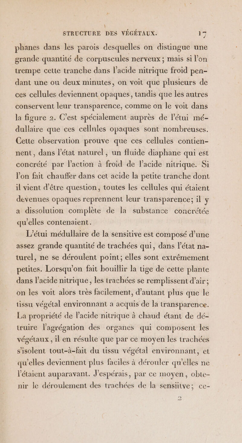 phanes dans les parois desquelles on distingue une grande quantité de corpuscules nerveux ; mais si l’on irempe cette tranche dans l’acide nitrique froïd pen- dant une où deux minutes, on voit que plusieurs de ces cellules deviennent opaques, tandis que les autres conservent leur transparence, comme on le voit dans la figure 2. C'est spécialement auprès de l'étui mé- dallaire que ces cellules opaques sont nombreuses. Cette observation prouve que ces cellules contien- nent, dans l’état naturel, un fluide diaphane qui est concrété par l’action à froid de l’acide nitrique. Si l'on fait chauffer dans cet acide la petite tranche dont il vient d’être question, toutes les cellules qui étaient devenues opaques reprennent leur transparence; il y a dissolution complète de la substance concrétée qu’elles contenaient. L’étui médullaire de la sensitive est composé d’une assez grande quantité de trachées qui, dans l’état na- turel, ne se déroulent point; elles sont extrêmement petites. Lorsqu'on fait bouillir la tige de cette plante dans l'acide nitrique, les trachées se remplissent d’air ; on les voit alors très facilement, d'autant plus que le tissu végétal environnant à acquis de la transparence. La propriété de l'acide nitrique à chaud étant de dé- truire l'agrégation des organes qui composent les végétaux , il en résulte que par ce moyen les irachées s'isolent tout-à-fait du tissu végétal environnant, et qu’elles deviennent plus faciles à dérouler qu'elles ne l’étaient auparavant. J’espérais, par ce moyen, obte- nir le déroulement des trachées de la sensitive; ce- Pa