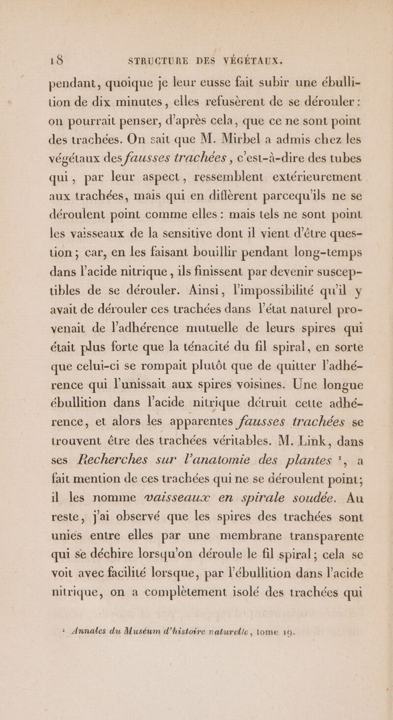 pendant, quoique je leur eusse fait subir une ébulli- tion de dix minutes, elles refusèrent de se dérouler : on pourrait penser, d’après cela, que ce ne sont point des trachées. On sait que M. Mirbel à admis chez les végétaux des fausses trachées , c'esi-à-dire des tubes qui, par leur aspect, ressemblent extérieurement aux trachées, mais qui en diflèrent parcequ'ils ne se déroulent point comme elles : mais tels ne sont point les vaisseaux de la sensitive dont il vient d’être ques- tion ; car, en les faisant bouillir pendant long-temps dans l'acide nitrique , ils finissent par devenir suscep- tibles de se dérouler. Aïnsi, l'impossibilité qu'il y avait de dérouler ces trachées dans l’état naturel pro- venait de l’adhérence mutuelle de leurs spires qui était plus forte que la ténacité du fil spiral, en sorte que celui-ci se rompait plutôt que de quitter l’adhé- rence qui l'unissait aux spires voisines. Une longue ébullition dans l'acide nitrique détruit cette adhé- rence, et alors les apparentes fausses trachées se trouvent être des trachées véritables. M. Link, dans ses Recherches sur l'anatomie des plantes *, à fait mention de ces trachées qui ne se déroulent point; il les nomme vaisseaux en spirale soudée. Au reste, jai observé que les spires des trachées sont unies entre elles par une membrane transparente qui se déchire lorsqu'on déroule le fil spiral; cela se voit avec facilité lorsque, par l’ébullition dans l'acide nitrique, on a complètement isolé des irachées qui : Annales du Muséum d'histoire naturelle, tome 10.