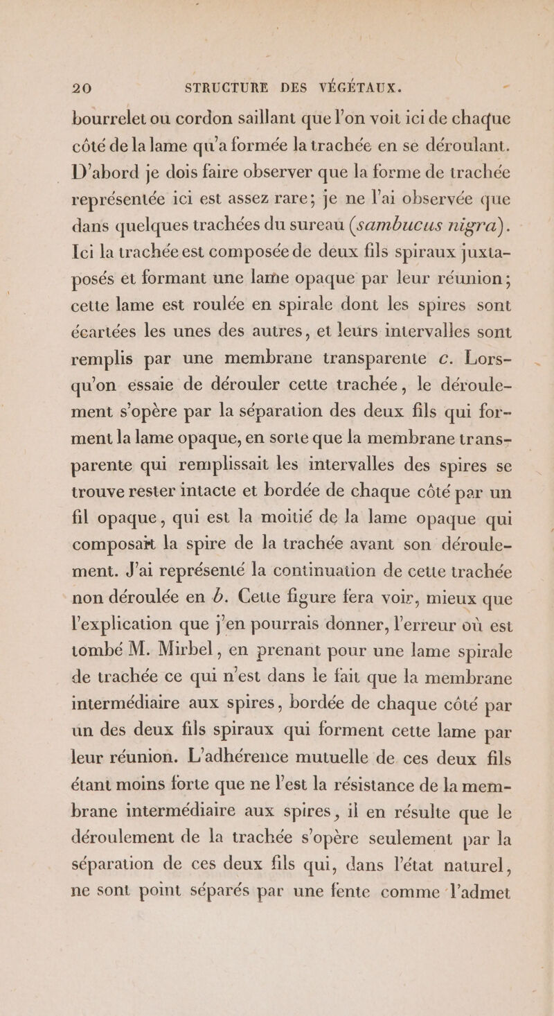 bourrelet où cordon saillant que l’on voit ici de chaque côté de la lame qu'a formée la trachée en se déroulant. D'abord je dois faire observer que la forme de trachée représentée ici est assez rare; Je ne l'ai observée que dans quelques trachées du sureau (sambucus nigra). Ici la trachée est composée de deux fils spiraux juxta- posés et formant une lame opaque par leur réunion; cette lame est roulée en spirale dont les spires sont écartées les unes des autres, et leurs intervalles sont remplis par une membrane transparente €. Lors- qu'on essaie de dérouler cette trachée, le déroule- ment s'opère par la séparation des deux fils qui for- ment la lame opaque, en sorte que la membrane trans- parente qui remplissait les intervalles des spires se trouve rester intacte et bordée de chaque côté per un fil opaque, qui est la moitié de la lame opaque qui composaït la spire de la trachée avant son déroule- ment. J’ai représenté la continuation de cette trachée non déroulée en Ÿ. Ceue figure fera voir, mieux que l'explication que j'en pourrais donner, l'erreur où est tombé M. Mirbel, en prenant pour une lame spirale de trachée ce qui n’est dans le fait que la membrane intermédiaire aux spires, bordée de chaque côté par un des deux fils spiraux qui forment cette lame par leur réunion. L’adhérence mutuelle de ces deux fils étant moins forte que ne l’est la résistance de la mem- brane intermédiaire aux spires, il en résulte que le déroulement de la trachée s'opère seulement par la séparation de ces deux fils qui, dans l’état naturel, ne sont point séparés par une fente comme l’admet