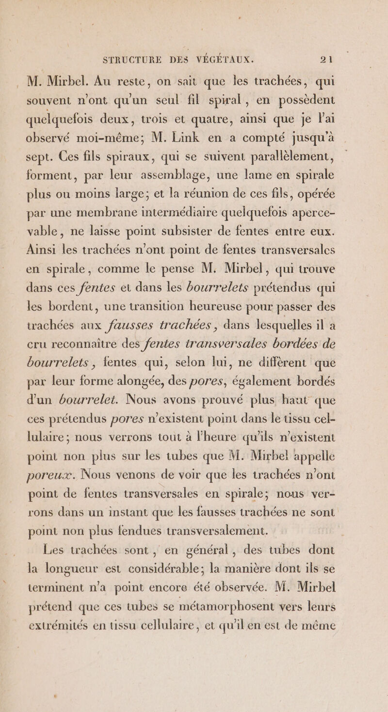 . M. Mirbel. Au reste, on sait que les trachées, qui souvent n’ont qu'un seul fil spwal, en possèdent quelquefois deux, trois et quatre, ainsi que Je l'ai observé moi-même; M. Link en a compté jusqu'à sept. Ces fils spiraux, qui se suivent parallèlement, forment, par leur assemblage, une lame en spirale plus ou moins large; et la réunion de ces fils, opérée par une membrane intermédiaire quelquefois aperce- vable, ne laisse point subsister de fentes entre eux. Ainsi les trachées n'ont point de fentes transversales en spirale, comme le pense M: Mirbel, qui trouve dans ces fentes et dans Îles bourrelets prétendus qui les bordent, une transition heureuse pour passer des trachées aux fausses trachées, dans lesquelles il à cru reconnaître des fentes transversales bordées de bourrelets, fentes qui, selon lui, ne diffèrent que par leur forme alongée, des pores, également bordés d'un bourrelet. Nous avons prouvé plus haut que ces prétendus pores n'existent point dans le tissu cel- lulaire ; nous verrons tout à l'heure qu'ils n'existent point non plus sur les tubes que M. Mirbel appelle poreux. Nous venons de voir que les trachées n’ont point de fentes transversales en spirale; nous ver- rons dans un instant que les fausses trachées ne sont point non plus fendues transversalement. Les trachées sont, en général, des tubes dont la longueur est considérable; la manière dont ils se terminent n'a point encore été observée. M. Mirbel prétend que ces tubes se métamorphosent vers leurs extrémités en tissu cellulaire, et qu'il en est de même