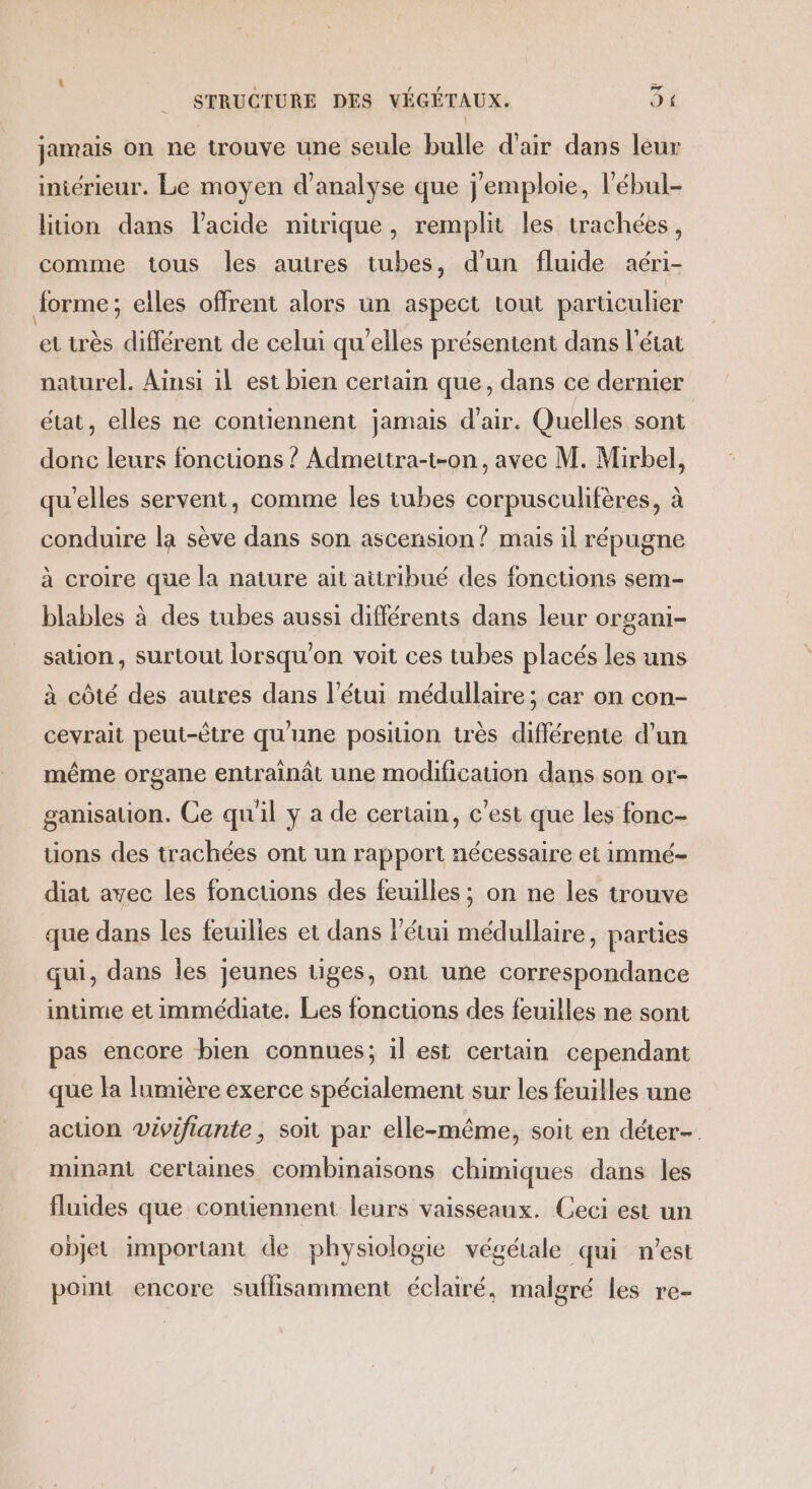 jamais on ne trouve une seule bulle d'air dans leur iniérieur. Le moyen d'analyse que j'emploie, l’ébul- lition dans l'acide nitrique, remplit les trachées, comme tous les autres tubes, d'un fluide aéri- Jorme; elles offrent alors un aspect tout parüculier et très différent de celui qu'elles présentent dans l’état naturel. Ainsi il est bien certain que, dans ce dernier état, elles ne contiennent jamais d'air. Quelles sont donc leurs fonctions ? Admettra-t-on, avec M. Mirbel, qu'elles servent, comme les tubes corpusculifères, à conduire la sève dans son ascension? mais il répugne à croire que la nature ait attribué des fonctions sem- blables à des tubes aussi différents dans leur organi- sation, surtout lorsqu'on voit ces tubes placés les uns à côté des autres dans l’étui médullaire ; car on con- cevrait peut-être qu'une position très différente d’un même organe entrainât une modification dans son or- ganisauion. Ce qu'il y a de certain, c’est que les fonc- tions des trachées ont un rapport nécessaire et immé- diat avec les foncuons des feuilles ; on ne les trouve que dans les feuilies et dans l’étui médullaire, parties qui, dans les jeunes tiges, ont une correspondance intime et immédiate. Les foncuons des feuilles ne sont pas encore bien connues; il est certain cependant que la lumière exerce spécialement sur les feuilles une action vivifiante, soit par elle-même, soit en déter-. minant Certaines combinaisons chimiques dans les fluides que contiennent leurs vaisseaux. Ceci est un objet important de physiologie végétale qui n'est point encore suffisamment éclairé, malgré les re-