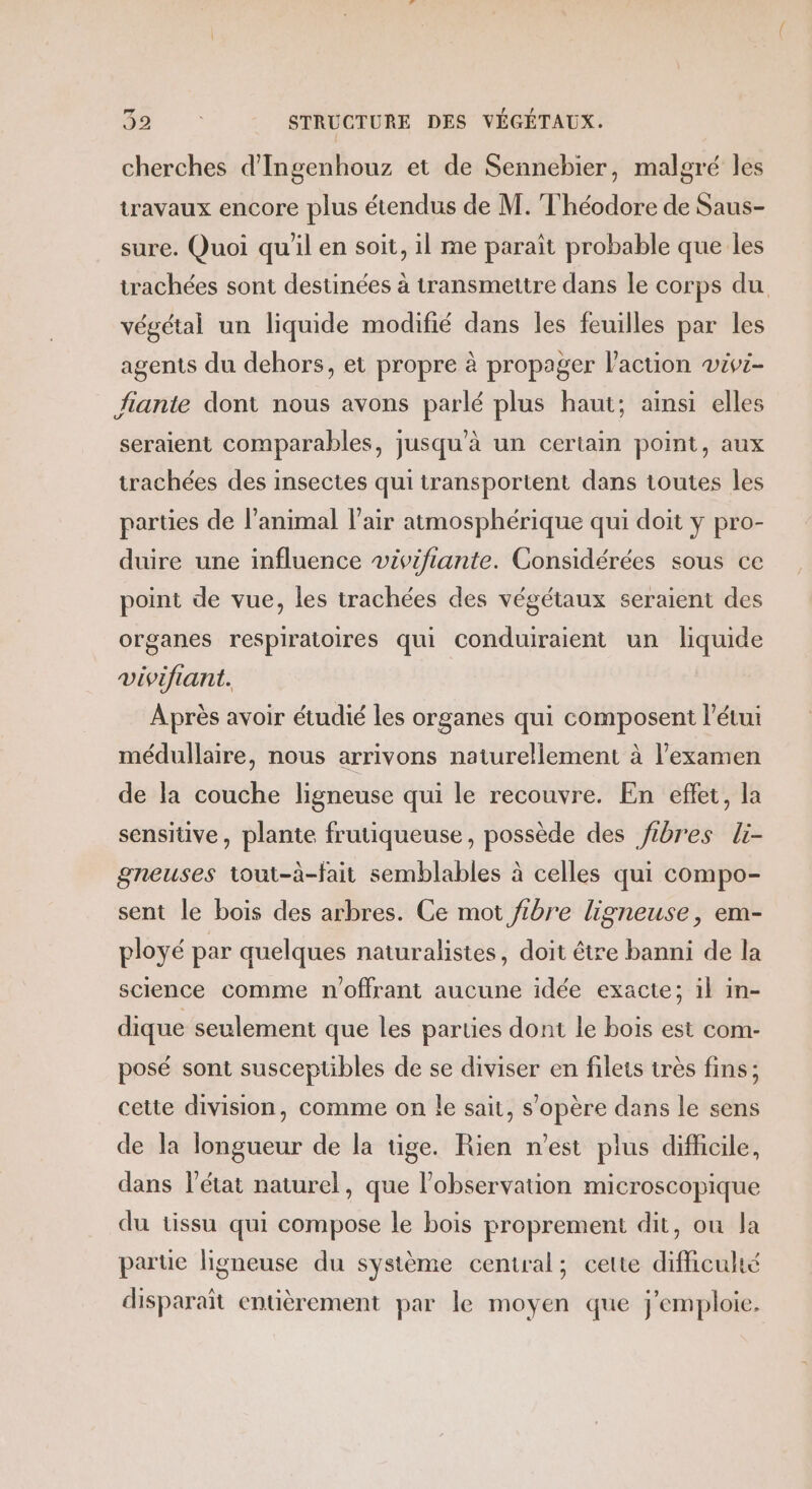 cherches d'Ingenhouz et de Sennebier, malgré les travaux encore plus étendus de M. Théodore de Saus- sure. Quoi qu'il en soit, il me paraît probable que Îles trachées sont destinées à transmettre dans le corps du végétal un liquide modifié dans les feuilles par les agents du dehors, et propre à propager l’action wivi- Jfiante dont nous avons parlé plus haut; ainsi elles seraient comparables, jusqu'à un certain point, aux trachées des insectes qui transportent dans toutes les parties de l’animal l'air atmosphérique qui doit y pro- duire une influence vivifiante. Considérées sous ce point de vue, les trachées des végétaux seraient des organes respiratoires qui conduiraient un liquide vivifiant. A près avoir étudié les organes qui composent l’étui médullaire, nous arrivons naturellement à l'examen de la couche ligneuse qui le recouvre. En eflet, la sensitive, plante frutiqueuse, possède des fibres li- gneuses tout-à-fait semblables à celles qui compo- sent le bois des arbres. Ce mot /ibre ligneuse, em- ployé par quelques naturalistes, doit être banni de la science comme n'offrant aucune idée exacte; il in- dique seulement que les parties dont le bois est com- posé sont susceptibles de se diviser en filets très fins; cette division, comme on le sait, s'opère dans le sens de la longueur de la tige. Rien n’est plus difficile, dans l’état naturel, que l'observation microscopique du tissu qui compose le bois proprement dit, ou la parue ligneuse du système central; cette difficulté disparait entièrement par le moyen que j'emploie.