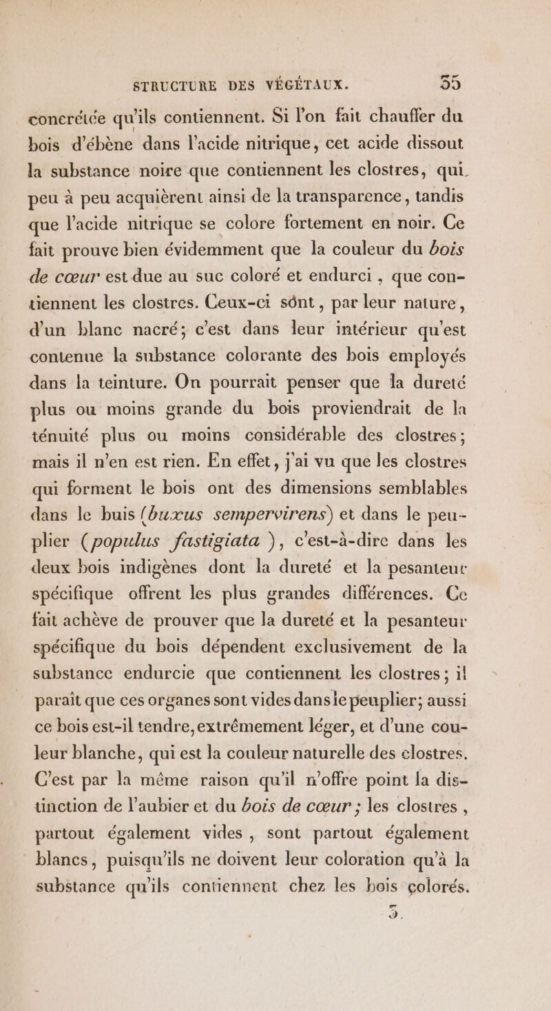 conerélée qu'ils contiennent. Si l’on fait chauffer du bois d’ébène dans l'acide nitrique, cet acide dissout la substance noire que contiennent les clostres, qui. peu à peu acquièrent ainsi de la transparence, tandis que l'acide nitrique se colore fortement en noir. Ce fait prouve bien évidemment que la couleur du bois de cœur est due au suc coloré et endurci , que con- tiennent les clostres. Ceux-ci sônt, par leur naiure, d'un blanc nacré; c’est dans leur intérieur qu'est contenue la substance colorante des bois employés dans la teinture. On pourrait penser que la dureté plus ou moins grande du bois proviendrait de la ténuité plus ou moins considérable des clostres ; mais il n’en est rien. En effet, j'ai vu que les clostres qui forment le bois ont des dimensions semblables dans le buis fbuxus sempervirens) et dans le peu- plier (populus fastigiata ), c'est-à-dire dans les deux bois indigènes dont la dureté et la pesanteur spécifique offrent les plus grandes différences. Ce fait achève de prouver que la dureté et la pesanteur spécifique du bois dépendent exclusivement de la substance endurcie que contiennent les clostres ; il paraît que ces organes sont vides dansie peuplier; aussi ce bois est-il tendre,extrêmement léger, et d’une cou- leur blanche, qui est la couleur naturelle des elostres. C'est par la même raison qu'il n'offre point la dis- ünction de l’aubier et du bois de cœur ; les clostres , partout également vides, sont partout également blancs, puisqu'ils ne doivent leur coloration qu’à la substance qu'ils contiennent chez les bois çolorés. Lad d.