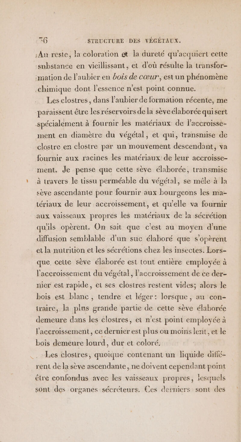 Au reste, la coloration et la dureté qu’acquiert cette substance en vieillissant, et d’où résulte la transfor- ‘mation de l’aubier en bois de cœur, est un phénomène chimique dont l'essence n’est point connue. Les closires, dans l’aubier de formation récente, me paraissent être les réservoirs de la sève élaborée qui sert spécialement à fournir les matériaux de l’accroisse- ment en diamètre du végétal, et qui, transmise de clostre en clostre par un mouvement descendant, va fournir aux racines les matériaux de leur accroisse- ment. Je pense que cette sève élaborée, transmise \ à travers le tissu perméable du végétal, se mêle à la sève ascendante pour fournir aux bourgeons les ma- tériaux de leur accroissement, et qu'elle va fournir aux vaisseaux propres les matériaux de ‘a sécrétion qu'ils opèrent. On sait que c’est au moyen d'une diffusion semblable d'un suc élaboré que s’opèrent et la nutrition et les sécrétions chez les insectes. Lors- que. ceue sève élaborée est tout entière employée à l'accroissement du végétal, l'accroissement de ce der- nier est rapide, et ses clostres restent vides; alors le bois est blanc , tendre et léger: lorsque, au con- iraire, la plus grande partie de cette sève élaborée demeure dans les clostres, et n’est point employée à l'accroissement, ce dernier est plus ou moins lent, et le bois demeure lourd, dur et coloré. _. Ees closires, quoique contenant un liquide diffé- rent de la sève ascendante , ne doivent cependant point être confondus avec les vaisseaux propres, lesquels sont des organes sécréteurs. Ces derniers sont des