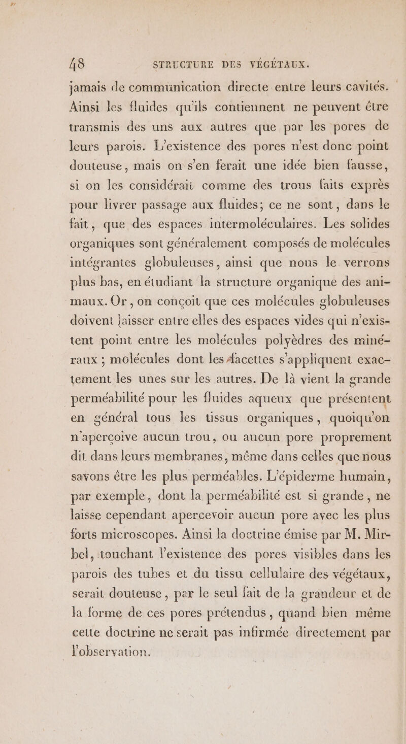 #r A8 STRUCTURE DES VÉGÉTAUX. jamais de communication directe entre leurs cavités. Ainsi les fluides qu'ils contiennent ne peuvent être transmis des uns aux autres que par les pores de leurs parois. L'existence des pores n'est donc point douteuse, mais on s’en ferait une idée bien fausse, si on les considérait comme des trous faits exprès pour livrer passage aux fluides; ce ne sont, dans le fait, que des espaces intermoléculaires. Les solides organiques sont généralement composés de molécules intégrantes globuleuses, ainsi que nous le verrons plus bas, en étudiant la structure organique des ani- maux. Or, on conçoit que ces molécules globuleuses doivent laisser entre elles des espaces vides qui n’exis- tent point entre les molécules polyèdres des miné- raux ; molécules dont les Æacettes s'appliquent exac- tement les unes sur les autres. De là vient la grande perméabilité pour les fluides aqueux que présentent en général tous les tissus organiques, quoiqu'on n'aperçoive aucun trou, OU aucun pore proprement dit dans leurs membranes, même dans celles que nous savons être les plus perméables. L’épiderme humain, par exemple, dont la perméabilité est si grande , ne laisse cependant apercevoir aucun pore avec les plus forts microscopes. Ainsi la doctrine émise par M. Mir- bel, touchant l’existence des pores visibles dans les parois des tubes et du tissu cellulaire des végétaux, serait douteuse , par le seul fait de la grandeur et de la forme de ces pores prétendus, quand bien même celte doctrine ne serait pas infirmée directement par