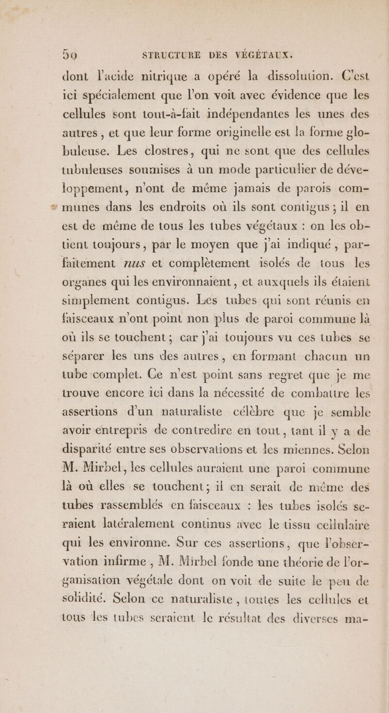 dont l'acide nitrique a opéré la dissolution. C'est ici spécialement que l’on voit avec évidence que les cellules sont tout-à-fait indépendantes les unes des autres , et que leur forme originelle est la forme glo- buleuse. Les clostres, qui ne sont que des cellules tubuleuses soumises à un mode particulier de déve- loppement, n'ont de même jamais de parois com- * munes dans les endroits où ils sont contigus ; il en est de même de tous les tubes végétaux : on les ob- tient toujours, par le moyen que j'ai indiqué, par- faitement 7zus et complètement isolés de tous les organes qui les environnaïient , et auxquels ils étaient simplement contigus. Les tubes qui sont réunis en faisceaux n'ont point non plus de paroi commune là où ils se touchent; car j'ai toujours vu ces tubes se séparer les uns des autres, en formant chacun un tube complet. Ce n'est point sans regret que je me trouve encore ici dans la nécessité de combattre les assertions d'un naturaliste célèbre que je semble avoir entrepris de contredire en tout, tant il y a de disparité entre ses observations et les miennes. Selon M. Mirbel, les cellules auraient une paroi commune là où elles se touchent; il en serait de même des tubes rassemblés en faisceaux : les tubes isolés sc- raient latéralement continus avec le üssu cellulaire qui les environne. Sur ces assertions, que lobser- vation infirme , M. Mirbel fonde une théorie de l'or gamsation végétale dont on voit de suite le peu de solidité. Selon ce naturaliste , toutes les cellules et ious Les tubes seraient le résultat des diverses ma-