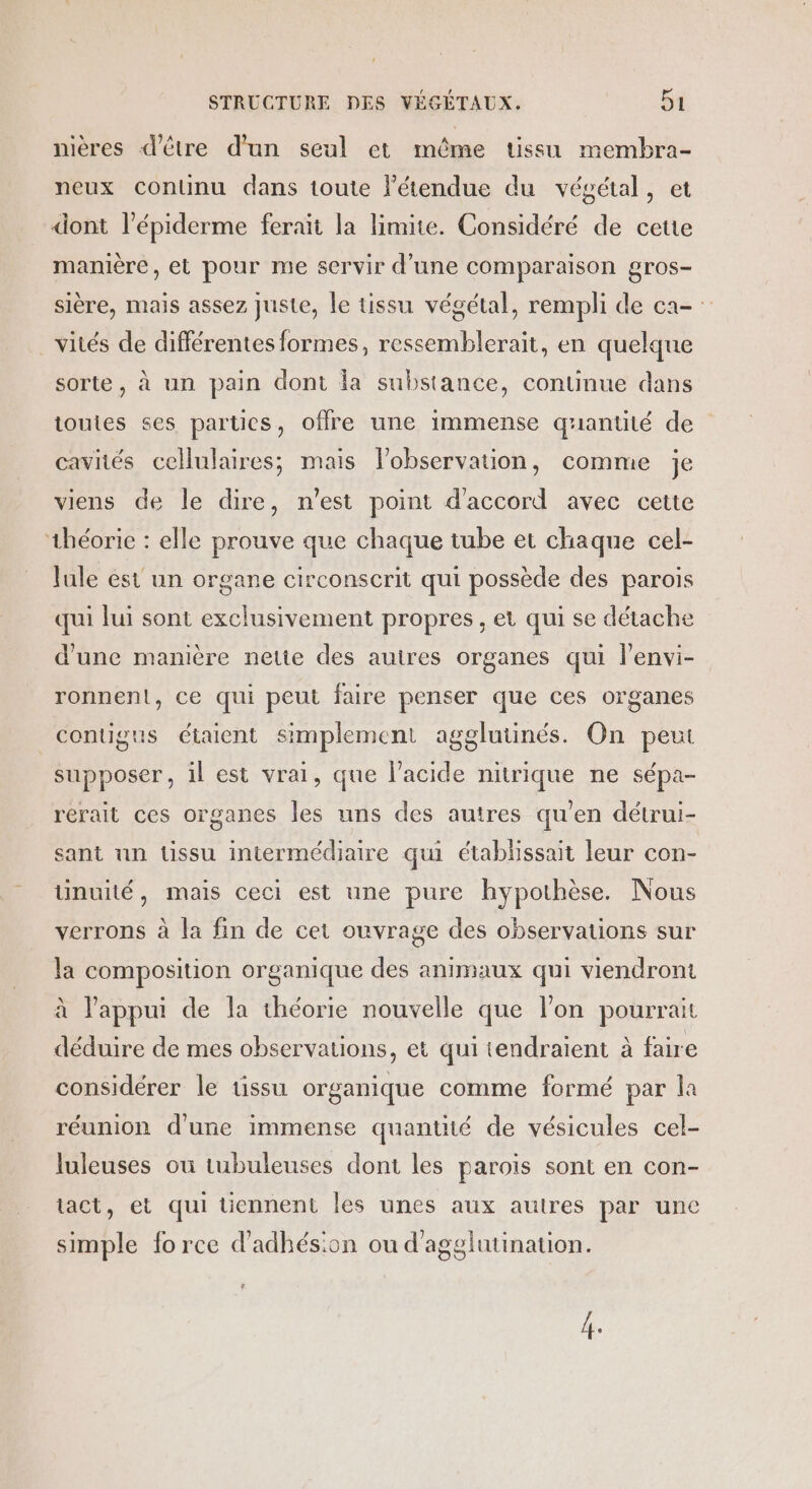 nières d'être d'un seul et même tissu membra- neux continu dans toute létendue du végétal, et dont l’épiderme ferait la limite. Considéré de cette manière, et pour me servir d’une comparaison gros- sière, mais assez juste, le tissu végétal, rempli de ca- _vités de différentes formes, ressemblerait, en quelque sorte, à un pain dont la substance, continue dans toutes ses partics, offre une immense quantité de cavités cellulaires; mais lobservation, comme je viens de le dire, n'est point d'accord avec cette théorie : elle prouve que chaque tube et chaque cel- Jule ést un organe circonscrit qui possède des parois qui lui sont exclusivement propres, et qui se détache d'une manière nette des autres organes qui l'envi- ronnenl, ce qui peut faire penser que ces organes contigus étaient simplement agglutinés. On peut supposer, il est vrai, que l'acide nitrique ne sépa- rérait ces organes les uns des autres qu'en détrui- sant un tissu intermédiaire qui établissait leur con- tinuité, mais ceci est une pure hypothèse. Nous verrons à la fin de cet ouvrage des observations sur la composition organique des animaux qui viendront à l'appui de la théorie nouvelle que l’on pourrait déduire de mes observations, et qui tendraient à faire considérer le üssu organique comme formé par la réunion d'une immense quantité de vésicules cel- luleuses ou tubuleuses dont les parois sont en con- tact, et qui üennent les unes aux autres par une simple force d'adhésion ou d'agglutination. 2