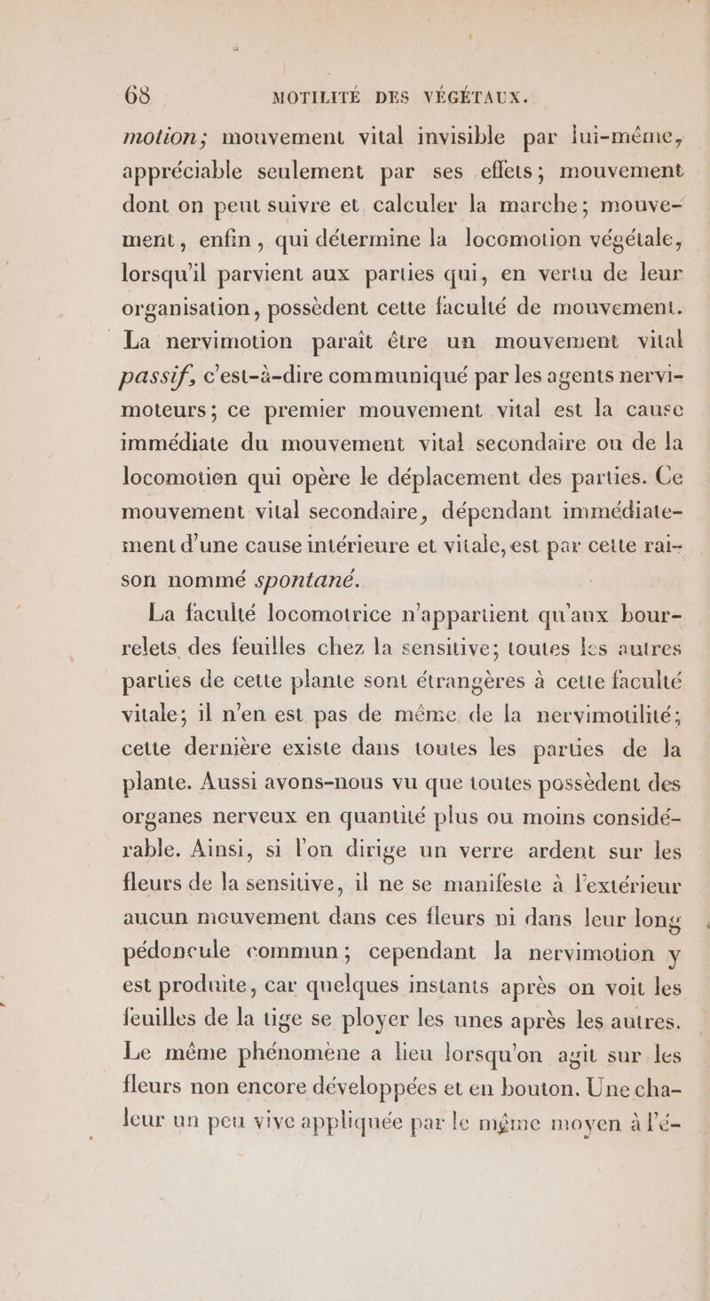 motion; mouvement vital invisible par Îui-mème, appréciable seulement par ses eflets; mouvement dont on peut suivre et calculer la marche; mouve- ment, enfin, qui détermine la locomotion végétale, lorsqu'il parvient aux parties qui, en vertu de leur organisation, possèdent cette faculté de mouvement. La nervimotion paraît être un mouvement vial passif, c'est-à-dire communiqué par les agents nervi- moteurs; ce premier mouvement vital est la cause immédiate du mouvement vital secondaire ou de la locomotien qui opère le déplacement des parties. Ce mouvement vital secondaire, dépendant immédiate- ment d’une cause intérieure et vitale, est par celte rai- son nommé spontane. La faculté locomotrice n'appartient qu'aux bour- relets des feuilles chez la sensitive; toutes Ks autres parties de cette plante sont étrangères à cette faculté vitale; il n'en est pas de même de la nervimoulité; celte dernière existe dans toutes les parties de la plante. Aussi avons-nous vu que toutes possèdent des organes nerveux en quantité plus ou moins considé- rable. Ainsi, si l'on dirige un verre ardent sur les fleurs de la sensiuve, il ne se manifeste à l'extérieur aucun mouvement dans ces fleurs ni dans leur long pédoncule commun; cependant la nervimotion y est produite, car quelques instants après on voit les feuilles de la tige se ployer les unes après les autres. Le même phénomene a lieu lorsqu'on agit sur les fleurs non encore développées et en bouton. Une cha- leur un peu vive appliquée par le même moyen à l’é-