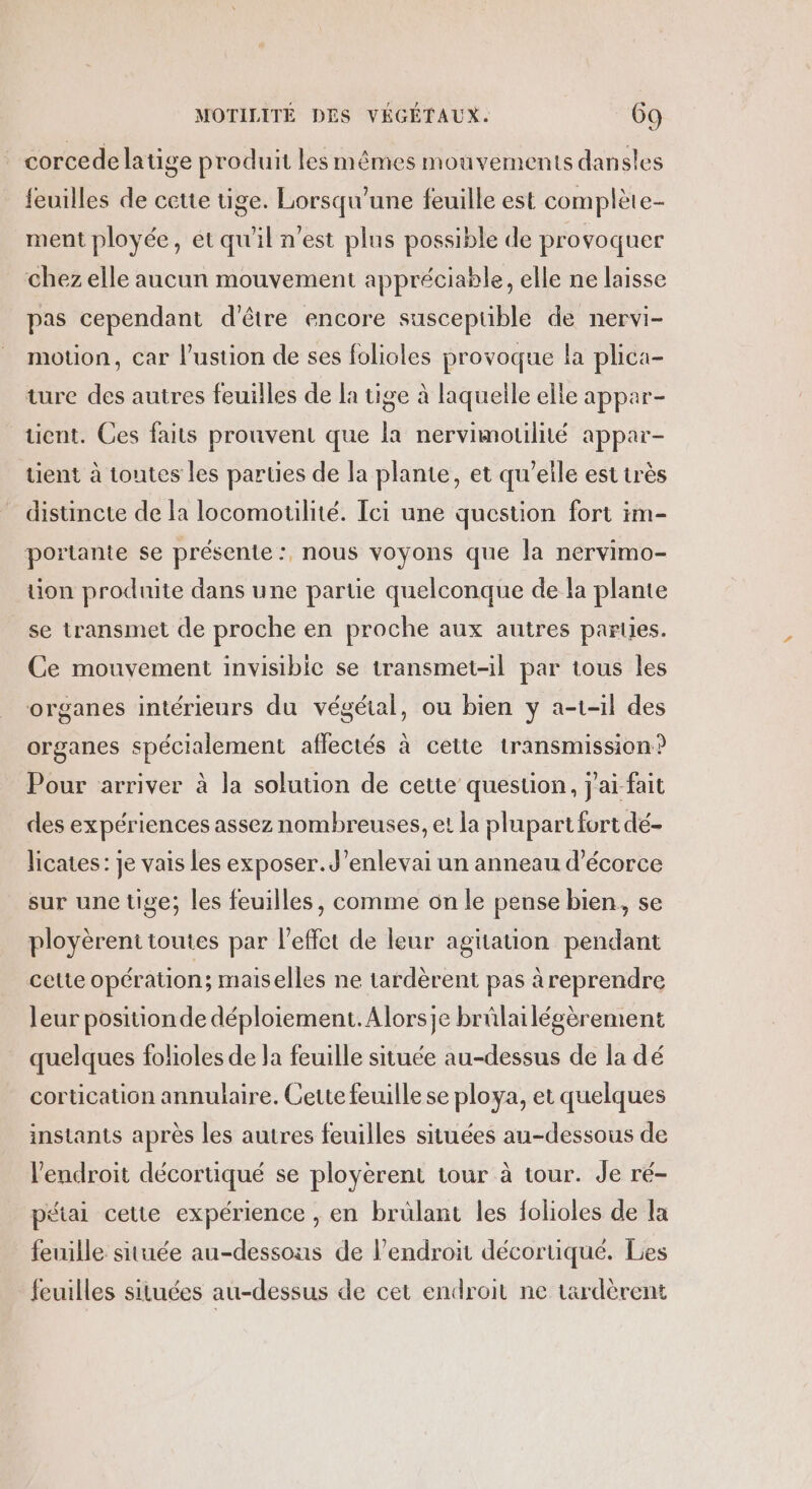 | corcede latige produit les mêmes mouvements dan sles feuilles de cette tige. Lorsqu'une feuille est complète- ment ployée, etqu'il n’est plus possible de provoquer chez elle aucun mouvement appréciable, elle ne laisse pas cependant d'être encore suscepuble de nervi- motion, car l’ustion de ses folioles provoque la plica- ture des autres feuilles de la tige à laquelle elle appar- ent. Ces faits prouvent que la nervimotilité appar- tient à toutes les parties de la plante, et qu'eile est très distincte de la locomotilité. Tei une question fort im- portante se présente :, nous voyons que la nervimo- tion produite dans une partie quelconque de la plante se transmet de proche en proche aux autres parles. Ce mouvement invisibic se transmet-il par tous les organes intérieurs du végétal, ou bien y a-t-il des organes spécialement affectés à cette transmission? Pour arriver à la solution de cette question, j'ai-fait des expériences assez nombreuses, et la plupart fort dé- licates: je vais les exposer. J’enlevai un anneau d’écorce sur une tige; les feuilles, comme on le pense bien, se ployèrent toutes par l'effet de leur agitation pendant cette opération; maiselles ne tardèrent pas à reprendre leur position de déploiement. Alorsje brûlailégèrement quelques folioles de Ja feuille située au-dessus de la dé cortication annulaire. Cette feuille se ploya, et quelques instants après les autres feuilles situées au-dessous de l'endroit décortiqué se ployèrent tour à tour. de ré- pétai cette expérience , en bruülant les folioles de la feuille située au-dessous de l'endroit décortiqué. Les feuilles situées au-dessus de cet endroit ne tardèrent