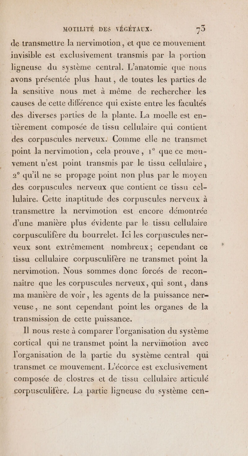 de transmettre la nervimotion, et que ce mouvement invisible est exclusivement transmis par la portion ligneuse du système central. L’anatomie que nous avons présentée plus haut, de toutes les parties de Ja sensiuve nous met à même de rechercher les causes de cette différence qui existe entre les facultés des diverses parties de la plante. La moelle est en- uèrement composée de tissu cellulaire qui contient des corpuscules nerveux. Comme elle ne transmet point la nervimouon, cela prouve, 1° que ce mou- vement n'est point transmis par le tissu cellulaire, 2° qu'il ne se propage point non plus par le moyen des corpuscules nerveux que contient ce tissu cel- lulaire. Cette inaptitude des corpuscules nerveux à transmettre la nervimotion est encore démontrée d’une manière plus évidente par le tissu cellulaire corpusculifère du bourrelet. Ici les corpuscules ner- veux sont extrêmement nombreux; cependant ce tissu cellulaire corpusculifère ne transmet point la nervimotion. Nous sommes donc forcés de recon- naître que les corpuscules nerveux, qui sont, dans ma manière de voir, les agents de la puissance ner veuse, ne sont cependant point les organes de la iransmission de cette puissance. Îl nous reste à comparer l’organisation du système cortical qui ne transmet point la nervimotion avec l'organisation de la partie du sysième central qui transmet ce mouvement. L'écorce est exclusivement composée de clostres et de ussu cellulaire articulé corpusculifère. La partie ligneuse du système cen-