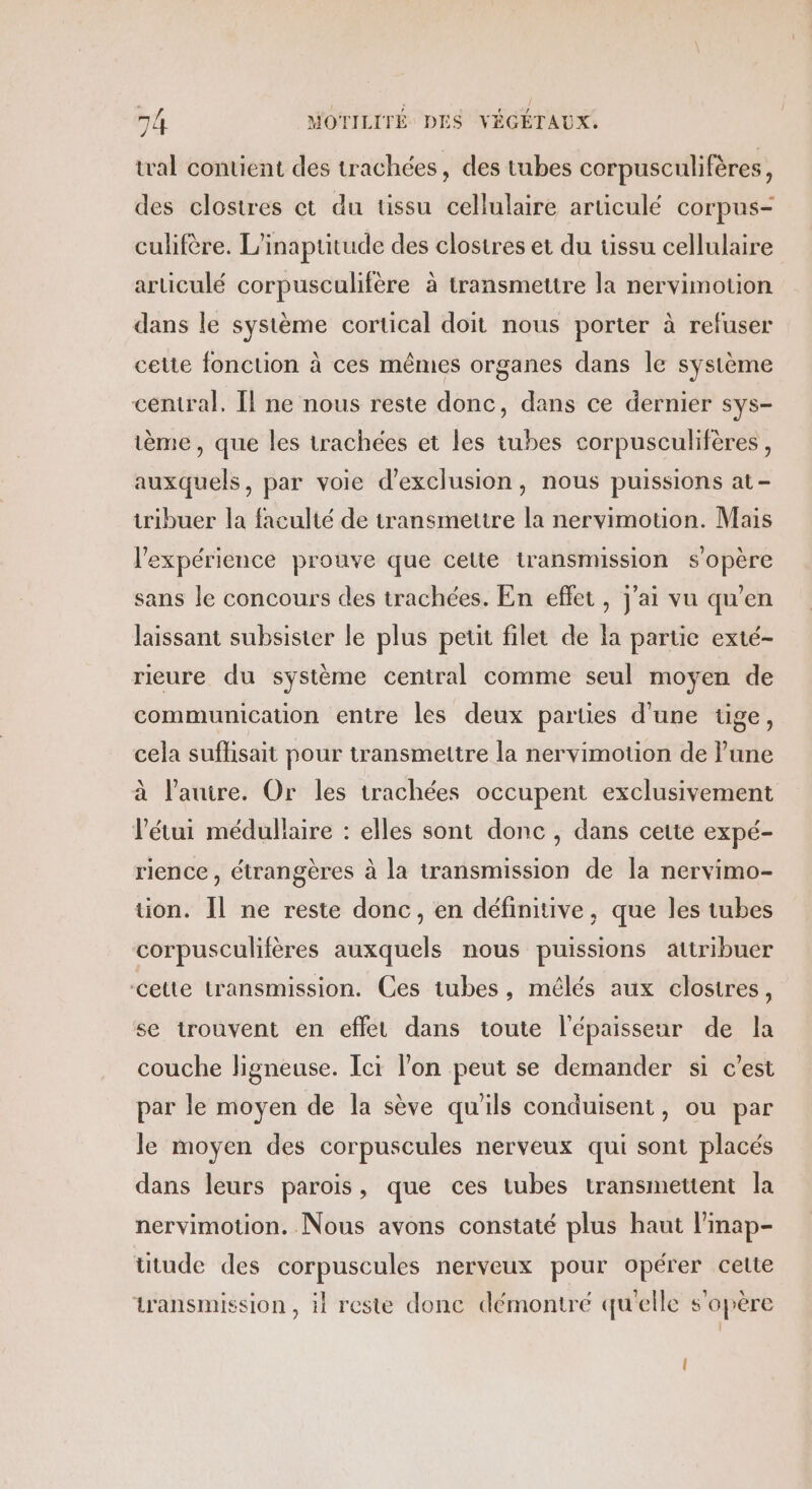 tal contient des trachées, des tubes corpusculifères, des clostres et du tissu cellulaire articulé corpus- culifère. L'inaptitude des clostres et du tissu cellulaire articulé corpusculifère à transmettre la nervimotion dans le système cortical doit nous porter à refuser cette fonction à ces mêmes organes dans le système central. Il ne nous reste donc, dans ce dernier sys- ème, que les trachées et les tubes corpusculifères, auxquels, par voie d'exclusion, nous puissions at- tribuer la faculté de transmettre la nervimotion. Mais l'expérience prouve que cette transmission s'opère sans le concours des trachées. En effet, j'ai vu qu'en laissant subsister le plus petit filet de la partie exté- rieure du système central comme seul moyen de communication entre les deux parties d'une tige, cela suflisait pour transmettre la nervimotion de l’une à l’auire. Or les trachées occupent exclusivement létui médullaire : elles sont donc , dans cette expé- rience , étrangères à la transmission de la nervimo- tion. Il ne reste donc, en définitive, que les tubes corpusculifères auxquels nous puissions attribuer cette transmission. Ces tubes, mélés aux closires, se trouvent en eflet dans toute l'épaisseur de la couche ligneuse. Ici l’on peut se demander si c'est par le moyen de la sève qu'ils conduisent, ou par le moyen des corpuscules nerveux qui sont placés dans leurs parois, que ces tubes transmettent la nervimotion. Nous avons constaté plus haut l’inap- titude des corpuscules nerveux pour opérer cette transmission , il reste donc démontré qu'elle s'opère l