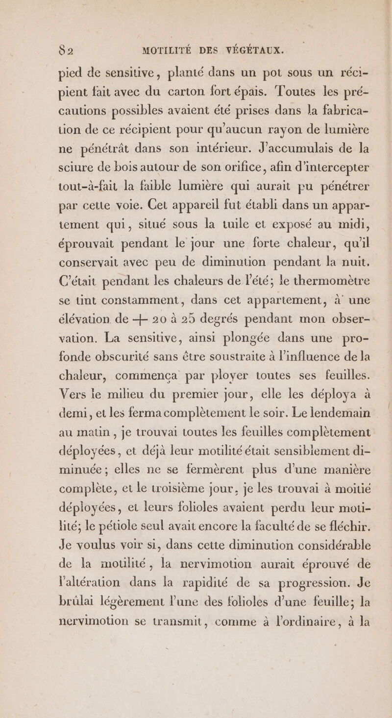pied de sensitive, planté dans un pot sous un réci- pient fait avec du carton fort épais. Toutes les pré- cautions possibles avaient été prises dans la fabrica- tion de ce récipient pour qu'aucun rayon de lumière ne pénétrât dans son intérieur. J'accumulais de la sciure de bois autour de son orifice, afin d’intercepter tout-à-fait la faible lumière qui aurait pu pénétrer par cette voie. Cet appareil fut établi dans un appar- tement qui, situé sous la tuile et exposé au midi, éprouvait pendant le jour une forte chaleur, qu'il conservait avec peu de diminution pendant la nuit, C'était pendant les chaleurs de l'été; le thermomètre se tint constamment, dans cet appartement, à une élévation de + 20 à 25 degrés pendant mon obser- vation. La sensitive, ainsi plongée dans une pro- fonde obscurité sans être soustraite à l'influence de la chaleur, commenca par ployer toutes ses feuilles. Vers le milieu du premier jour, elle les déploya à demi, et les ferma complètement le soir. Le lendemain au matin , Je trouvai toutes les feuilles complètement déployées, et déjà leur motilité était sensibiement di- minuée ; elles ne se fermèrent plus d’une manière complète, et le troisième jour, je les trouvai à moiue déployées, er leurs folioles avaient perdu leur mou- lité, le pétiole seul avait encore la faculté de se fléchir. Je voulus voir si, dans cette diminution considérable de la moulné, la nervimotion aurait éprouvé de l'ahération dans la rapidité de sa progression. Je brülai légèrement l'une des folioles d’une feuille; la nervimotion se transmit, comme à l'ordinaire, à la