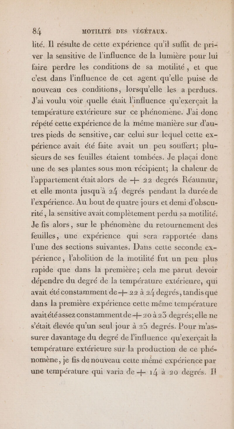 lité. Il résulte de cette expérience qu'il suffit de pri- ver la sensitive de l'influence de la lumière pour lui faire perdre les conditions de sa motilité, et que c'est dans l'influence de cet agent qu'elle puise de nouveau ces condiuons, lorsqu'elle les a perdues. J'ai voulu voir quelle était l'influence qu'exerçait la température extérieure sur ce phénomene. J'ai donc répété cette expérience de la même manière sur d’au- tres pieds de sensitive, car celui sur lequel cette ex- périence avait été faite avait un peu souffert; plu- sieurs de ses feuilles étaient tombées. Je plaçai donc une de ses plantes sous mon récipient; la chaleur de l'appartement était alors de +- 22 degrés Réaumur, et elle monta jusqu'à 24 degrés pendant la durée de l’expérience. Au bout de quatre jours et demi d'obscu- rité , la sensitive avait complètement perdu sa motilité. Je fis alors, sur le phénomène du retournement des feuilles, une expérience qui sera rapportée dans l’une des sections suivantes. Dans cetie seconde ex- périence, l'abolition de la motilité fut un peu plus rapide que dans la première; cela me parut devoir dépendre du degré de la température extérieure, qui avait été constamment de + 22 à 2/ degrés, tandis que dans la première expérience cette même température avaitétéassez constamment de + 20 à 25 degrés;elle ne s'était élevée qu'un seul jour à 25 degrés. Pour m’as- surer davantage du degré de l'influence qu’exerçait la température extérieure sur la production de ce phé- nomène, je fis de nouveau cette mêmé expérience par une température qui varia de + 14 à 20 degrés. fl
