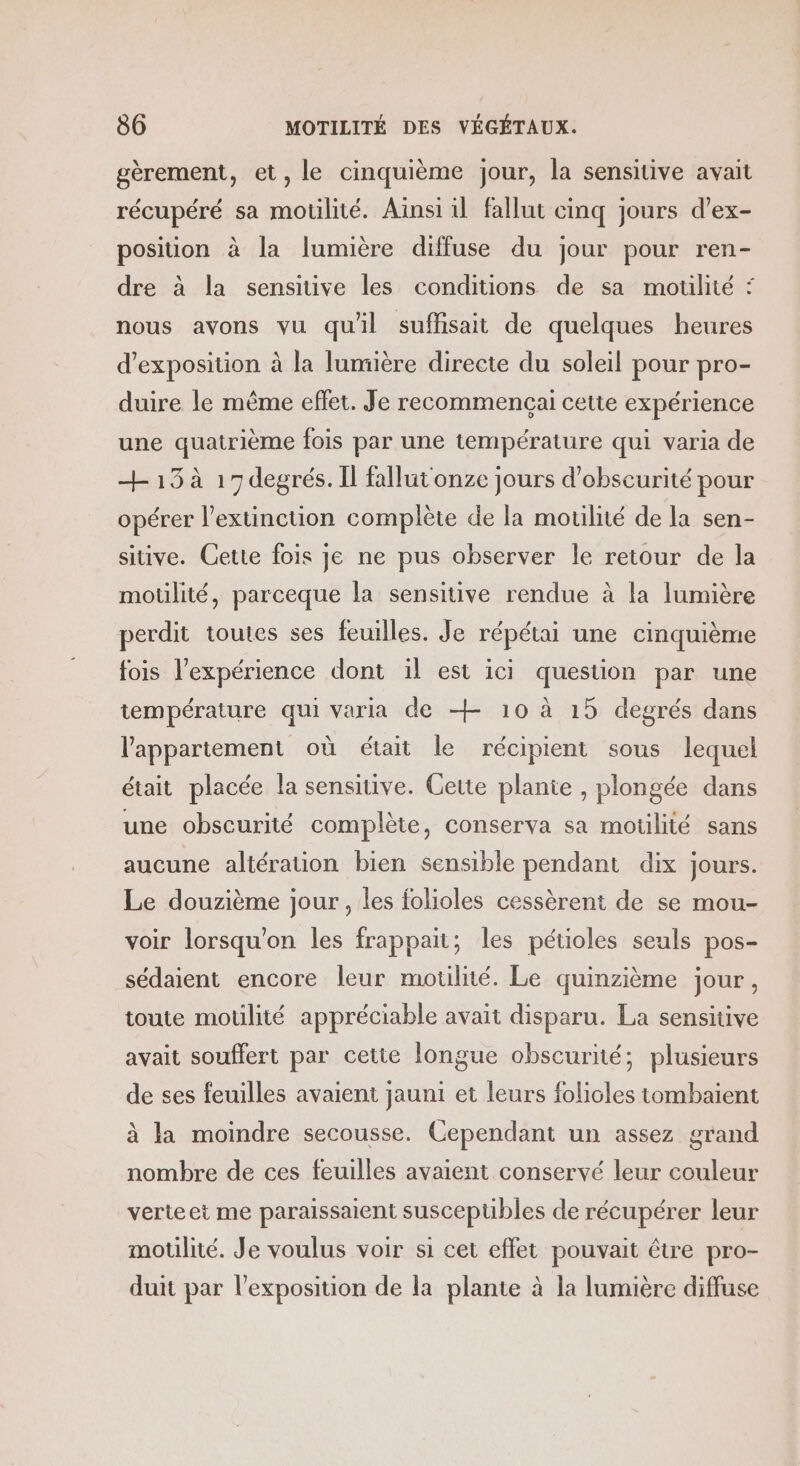 gèrement, et, le cinquième jour, la sensitive avait récupéré sa motilité. Aïnsi il fallut cinq jours d’ex- position à la lumière diffuse du jour pour ren- dre à la sensiuve les conditions de sa motilité : nous avons vu quil suffisait de quelques heures d'exposition à la lumière directe du soleil pour pro- duire le même effet. Je recommencçai cette expérience une quatrième fois par une température qui varia de + 13 à 17 degrés. Il fallut onze jours d’obsecurité pour opérer l’extinction complète de la motilité de la sen- sitive. Cette fois je ne pus observer le retour de la moülité, parceque la sensitive rendue à la lumière perdit toutes ses feuilles. Je répétai une cinquième fois l'expérience dont il est ici question par une température qui varia de + 10 à 15 degrés dans l'appartement où était le récipient sous lequel était placée la sensitive. Cette plante , plongée dans une obscurité complète, conserva sa motilité sans aucune altération bien sensible pendant dix jours. Le douzième jour , les folioles cessèrent de se mou- voir lorsqu'on les frappait; les pétioles seuls pos- sédaient encore leur motilité. Le quinzième jour, toute motilité appréciable avait disparu. La sensitive avait souffert par cette longue obscurité; plusieurs de ses feuilles avaient jauni et leurs folicles tombaient à la moindre secousse. Cependant un assez grand nombre de ces feuilles avaient conservé leur couleur verteei me paraissaient susceptibles de récupérer leur motilité. Je voulus voir si cet effet pouvait être pro- duit par l'exposition de la plante à la lumière diffuse