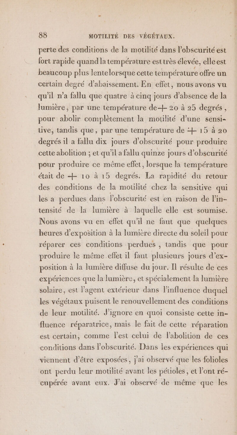 perte des conditions de la motilité dans l'obscurité est fort rapide quand la température est très élevée, elle est beaucoup plus lentelorsque cette température offre un certain degré d’abaissement. En effet, nous avons vu qu'il n’a fallu que quatre à cinq jours d'absence de la lumière, par une température de+- 20 à 25 degrés , pour abolir complètement la motilité d’une sensi- tive, tandis que, par une température de + 15 à 20 degrés il a fallu dix jours d'obscurité pour produire cette abolition ; et qu'il a fallu quinze jours d’obscurité pour produire ce même effet, lorsque la température était de + 10 à 15 degrés. La rapidité du retour des conditions de la moulité chez la sensitive qui les a perdues dans l'obscurité est en raison de l'in- tensité de [a lumière à laquelle elle est soumise. Nous avons vu en effet qu'il ne faut que quelques heures d'exposition à la lumière directe du soleil pour réparer ces conditions perdues , tandis que pour produire le même effet il faut plusieurs jours d’ex- position à la lumière diffuse du jour. Il résulte de ces expériences que la lumière, et spécialement la lumière solaire, est lagent extérieur dans l'influence duquel les végétaux puisent le renouvellement des conditions de leur motilité. J’ignore en quoi consiste cette in- fluence réparatrice, mais le fait de cette réparation est certain, comme l'est celui de l'abolition de ces conditions dans lobscurité. Dans les expériences qui viennent d’être exposées, jai observé que les folioles ont perdu leur motilité avant les pétioles, et l'ont ré- cupérée avant eux. J'ai observé de même que les