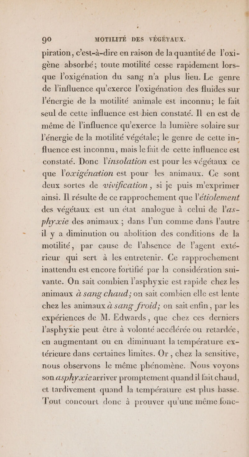 piration, c'est-à-dire en raison de la quantité de l’oxi- gène absorbé; toute motilité cesse rapidement lors- que loxigénation du sang n'a plus lieu. Le genre de l'influence qu'exerce l’oxigénation des fluides sur l'énergie de la motlité animale est inconnu; le fait seul de cette influence est bien constaté. Il en est de même de l'influence qu’exerce la lumière solaire sur l'énergie de la motilité végétale; le genre de cette in- fluence est inconnu, mais le fait de cette influence est constaté. Donc linsolation est pour les végétaux ce que l’oxigénation est pour les animaux. Ce sont deux sortes de wivification , si je puis m’exprimer ainsi. Îl résulte de ce rapprochement que l’étiolement des végétaux est un état analogue à celui de l’as- phyxie des animaux ; dans l’un comme dans l’autre il y à diminution ou abolition des conditions de la motilité, par cause de l'absence de l'agent exté- rieur qui sert à les entretenir. Ce rapprochement inattendu est encore fortifié par la considération sui- vante. On sait combien l’asphyxie est rapide chez les animaux à sang Chaud ; on sait combien elle est lente chez les animaux à sang froid; on sait enfin, par les expériences de M. Edwards, que chez ces derniers l’asphyxie peut être à volomé accélérée ou retardée, en augmentant ou en diminuant la température ex- térieure dans certaines limites. Or, chez la sensitive, nous observons le même phénomène. Nous voyons son asphyæxie arriver promptement quandil fait chaud, et tardivement quand la température est plus basse. out concourt done à prouver qu'une même fonc-