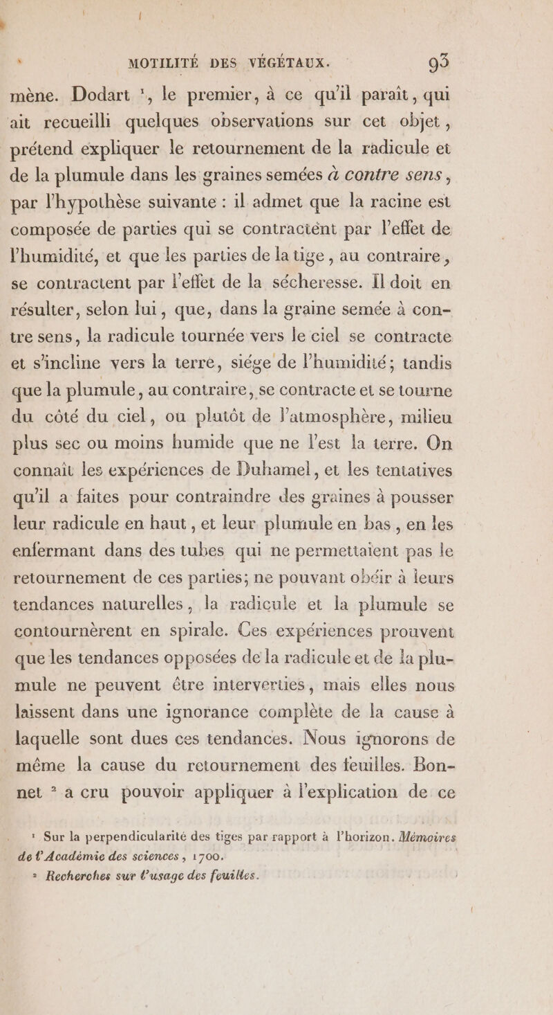 mène. Dodart , le premier, à ce qu'il paraît, qui ait recueilli quelques observations sur cet objet, prétend expliquer le retournement de la radicule et de la plamule dans les graines semées à contre sens, par l'hypothèse suivante : il admet que la racine est composée de parties qui se contraciént par l'effet de humidité, et que les parties de la tige , au contraire, se contractent par l'effet de la sécheresse. Il doit en résulter, selon lui, que, dans la graine semée à con- tre sens, la radicule tournée vers le ciel se contracte et s'incline vers la terre, siége de l'humidité; tandis que la plumule, au contraire, se contracte et se tourne du côté du ciel, où plutôt de l'atmosphère, milieu plus sec ou moins humide que ne l’est la terre. On connait les expériences de Duhamel, et les tentatives qu'il a faites pour contraindre des graines à pousser leur radicule en haut , et leur plumule en bas , en les enfermant dans des tubes qui ne permettaient pas le retournement de ces parties; ne pouvant obéir à ieurs tendances naturelles, la radicule et la plumule se contournèrent en spirale. Ces expériences prouvent que les tendances opposées de la radicule et de la plu- mule ne peuvent être interverties, mais elles nous laissent dans une ignorance complète de la cause à laquelle sont dues ces tendances. Nous ignorons de même la cause du retournement des teuilles. Bon- net * a cru pouvoir appliquer à l'explication de ce : Sur la perpendicularité des tiges par rapport à l'horizon. Mémoires de l’Académie des sciences , 1700. 2 Recherches sur l’usage des feuilles.