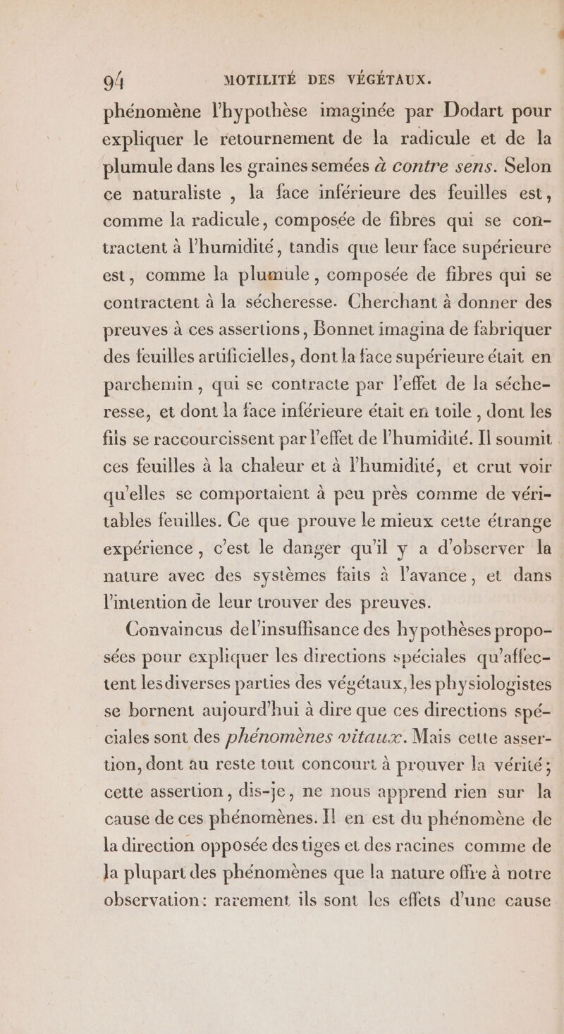 phénomène l'hypothèse imaginée par Dodart pour expliquer le retournement de la radicule et de la plumule dans les graines semées à contre sens. Selon ce naturaliste , la face inférieure des feuilles est, comme la radicule, composée de fibres qui se con- tractent à l'humidité, tandis que leur face supérieure est, comme la plumule , composée de fibres qui se contractent à la sécheresse. Cherchant à donner des preuves à ces assertions, Bonnet imagina de fabriquer des feuilles aruficielles, dont la face supérieure était en parchemin, qui se contracte par l'effet de la séche- resse, et dont la face inférieure était en toile , dont les fils se raccourcissent par l'effet de l'humidité. Il soumit ces feuilles à la chaleur et à l'humidité, et crut voir qu’elles se comportaient à peu près comme de véri- tables feuilles. Ce que prouve le mieux cette étrange expérience, c'est le danger qu'il y a d'observer la. nature avec des systèmes faits à l'avance, et dans l'intention de leur trouver des preuves. Convaincus del’insuffisance des hypothèses propo- sées pour expliquer les directions spéciales qu’affec- tent lesdiverses parues des végétaux, les physiologistes se bornent aujourd’hui à dire que ces directions spé- _ciales sont des phénomènes vitaux. Mais cette asser- tion, dont au reste tout concourt à prouver la vérité; cette assertion, dis-je, ne nous apprend rien sur la cause de ces phénomènes. I! en est du phénomène de la direcuon opposée des tiges et des racines comme de la plupart des phénomènes que la nature offre à notre observation: rarement 1ls sont les effets d’une cause