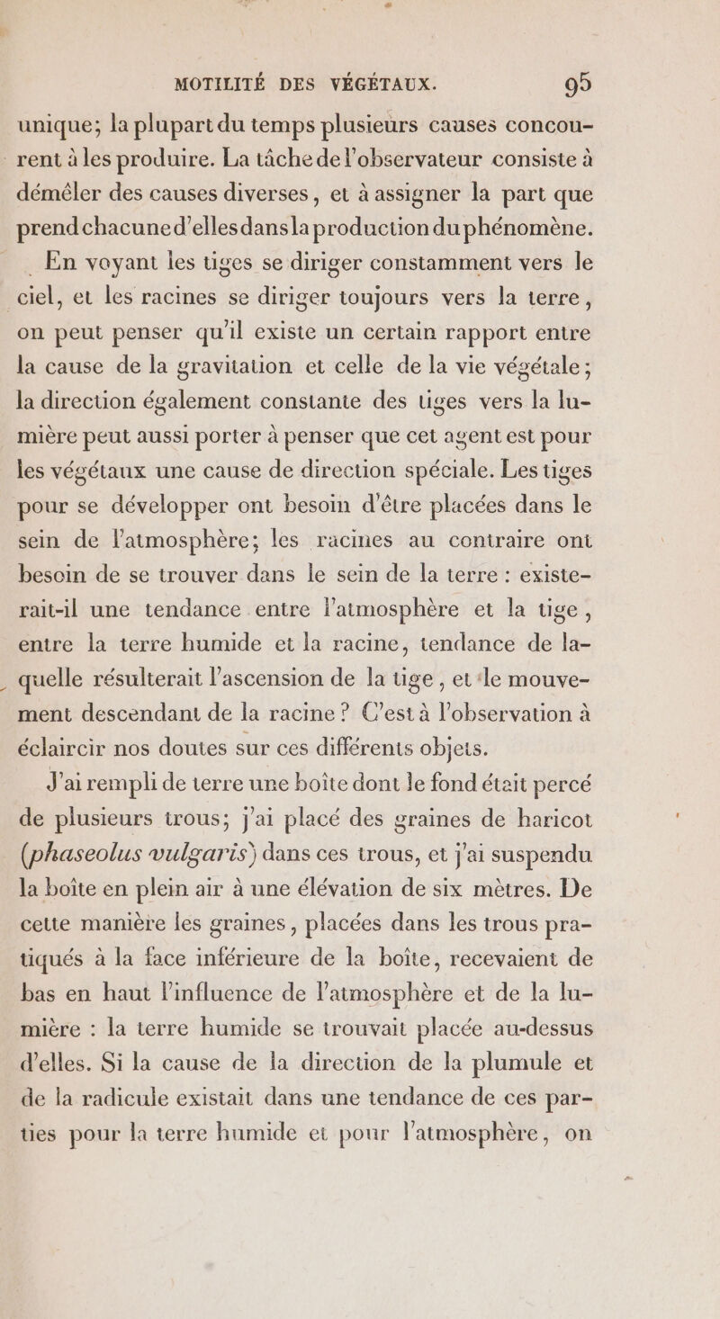 unique; la plupart du temps plusieurs causes concou- rent à les produire. La tâche de l'observateur consiste à démêler des causes diverses, et à assigner la part que prendchacuned'elles dans la production du phénomène. __. En voyant les tiges se diriger constamment vers le _ciel, et les racines se diriger toujours vers la terre, on peut penser qu'il existe un certain rapport entre la cause de la gravitation et celle de la vie végétale ; la direction également constante des tiges vers la lu- mière peut aussi porter à penser que cet agent est pour les végétaux une cause de direction spéciale. Les tiges pour se développer ont besoin d’être placées dans le sein de l'atmosphère; les racines au contraire ont besoin de se trouver dans le sein de la terre : existe- rait-il une tendance entre l'atmosphère et la tige, entre la terre humide et la racine, tendance de la- quelle résulterait l'ascension de la tige , et ‘le mouve- ment descendant de la racine ? C’est à l'observation à éclaircir nos doutes sur ces différents objets. J'ai rempli de terre une boîte dont le fond était percé de plusieurs irous; j'ai placé des graines de haricot (phaseolus vulgaris) dans ces trous, et j'ai suspendu la boîte en plein air à une élévation de six mètres. De cette manière les graines , placées dans les trous pra- tiqués à la face inférieure de la boîte, recevaient de bas en haut l'influence de l'atmosphère et de la lu- mière : la terre humide se trouvait placée au-dessus d'elles. Si la cause de la direction de la plumule et de la radicule existait dans une tendance de ces par- ües pour la terre humide et pour l'atmosphère, on