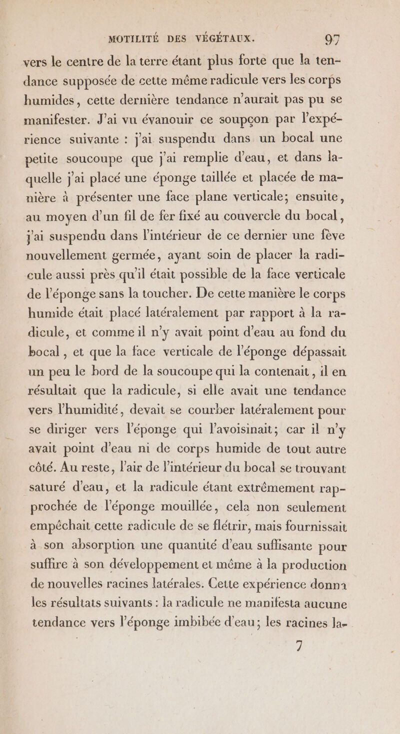 vers le centre de la terre étant plus forte que la ten- dance supposée de cette même radicule vers les corps humides, cette dernière tendance n'aurait pas pu se manifester. J'ai vu évanouir ce soupçon par l'expé- rience suivante : j'ai suspendu dans un bocal une petite soucoupe que j'ai remplie d’eau, et dans la- quelle j'ai placé une éponge taillée et placée de ma- nière à présenter une face plane verucale; ensuite, au moyen d’un fil de fer fixé au couvercle du bocal, j'ai suspendu dans l'intérieur de ce dernier une fève nouvellement germée, ayant soin de placer la radi- cule aussi près qu'il était possible de la face verticale de l'éponge sans la toucher. De cette manière le corps humide était placé latéralement par rapport à la ra- dicule, et comme il n’y avait point d’eau au fond du bocal , et que la face verticale de l'éponge dépassait un peu le bord de la soucoupe qui la contenait , il en résultait que la radicule, si elle avait une tendance vers l'humidité, devait se courber latéralement pour se diriger vers l'éponge qui l’avoisinait; car il n'y avait point d'eau ni de corps humide de tout autre côté. Au reste, l'air de l’intérieur du bocal se trouvant saturé d'eau, et la radicule étant extrêmement rap- prochée de l'éponge mouillée, cela non seulemerit empêchait cette radicule de se flétrir, mais fournissait à son absorption une quantité d’eau suflisante pour sufhre à son développement et même à la production de nouvelles racines latérales. Cette expérience donna les résultats suivants : la radicule ne manifesta aucune tendance vers l'éponge imbibée d’eau; les racines la. 7