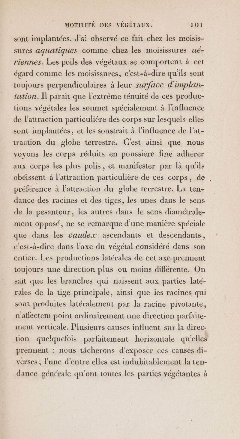 sont implantées. J'ai observé ce fait chez les moisis-- sures aquatiques comme chez les moisissures aé- riennes. Les poils des végétaux se comportent à cet égard comme les moisissures, c'est-à-dire qu'ils sont toujours perpendiculaires à leur surface d’implan- tation. Il parait que l'extrême ténuité de ces produc- tions végétales les soumet spécialement à l'influence de l'attraction particulière des corps sur lesquels elles sont implantées, et les soustrait à l'influence de l’at- traction du globe terrestre. C’est ainsi que nous voyons les corps réduits en poussière fine adhérer aux corps les plus polis, et manifester par là qu'ils obéissent à l'attraction particulière de ces corps, de préférence à l'attraction du globe terrestre. La ten- dance des racines et des tiges, les unes dans le sens de la pesanteur, les autres dans le sens diamétrale- ment opposé, ne se remarque d'une manière spéciale que dans les caudex ascendants et descendants, c'est-à-dire dans l'axe du végétal considéré dans son enter. Les productions latérales de cet axe prennent toujours une direction plus ou moins différente. On sait que les branches qui naissent aux parties laté- rales de la tige principale, ainsi que les racines qui sont produites latéralement par la racine pivotante, n’affectent point ordinairement une direction parfaite- ment vertcale. Plusieurs causes influent sur la direc- tion quelquefois parfaitement horizontale qu’elles prennent : nous tâcherons d'exposer ces causes di- verses ; l’une d’entre elles est indubitablement la ten- dance générale qu'ont toutes les parties végétantes à