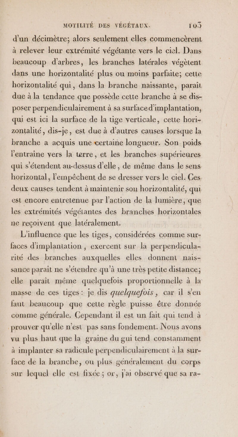 d'un décimètre; alors seulement elles commencèrent à relever leur extrémité végétante vers le ciel. Dans beaucoup d'arbres, les branches latérales végètent dans une horizontalité plus ou moins parfaite; cetie horizontalité qui, dans la branche naissante, paraît due à la tendance que possède cette branche à se dis- poser perpendiculairement à sa surface d'implantation, qui est ici la surface de la tige verticale, ceue hori- zontalité, dis-je, est due à d’autres causes lorsque la branche a acquis une certaine longueur. Son poids l’entraine vers la terre, et les branches supérieures qui s'étendent au-dessus d'elle, de même dans le sens horizontal, l'empêchent de se dresser vers le ciel. Ges. deux causes tendent à maintenir son horizontalité, qui est encore entretenue par l'action de la lumière, que les extrémités végétantes des branches horizontales ne reçoivent que latéralement, L'influence que les tiges, considérées comme sur- faces d'implantation, exercent sur la perpendicula- rité des branches auxquelles elles donnent nais- sance parait ne s'étendre qu’à une très petite distance; elle parait même quelquefois proportionnelle à la masse de ces tiges: je dis quelquefois, car il s'en faut beaucoup que cette règle puisse être donnée comme générale. Cependant il est un fait qui tend à prouver qu'elle n’est pas sans fondement. Nous avons vu plus haut que la graine du gui tend constamment à implanter sa radicule perpendiculairement à la sur- face de la branche, ou plus généralement du corps sur lequel elle est fixée ; or, j'ai observé que sa ra-