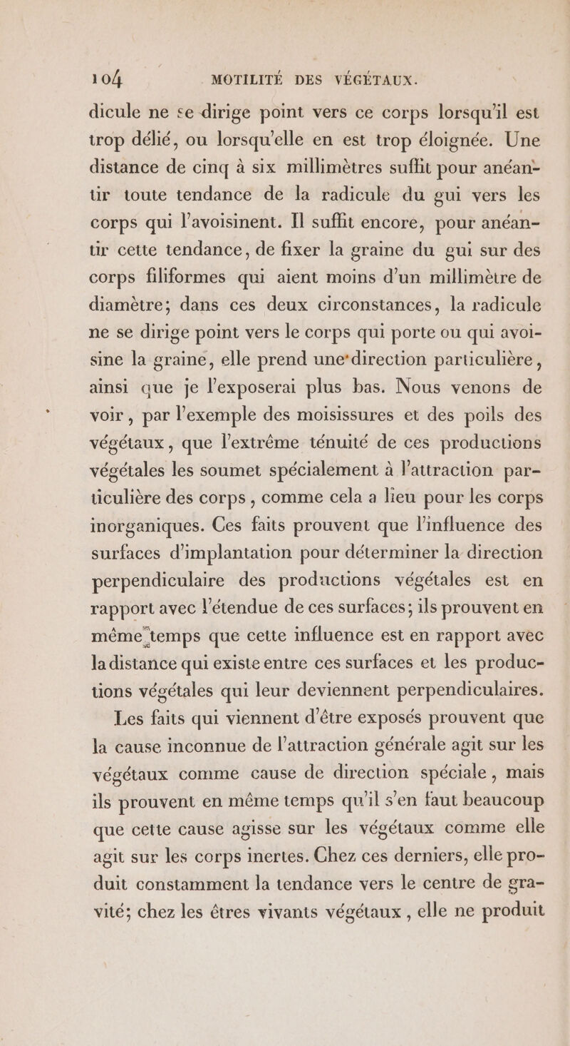 dicule ne se dirige point vers ce corps lorsqu'il est trop délié, ou lorsqu'elle en est trop éloignée. Une distance de cinq à six millimètres sufhit pour anéan- tir toute tendance de la radicule du gui vers les corps qui l’avoisinent. Il suffit encore, pour anéan- ur cette tendance, de fixer la graine du gui sur des corps filiformes qui aient moins d'un millimètre de diamètre; dans ces deux circonstances, la radicule ne se dirige point vers le corps qui porte ou qui avoi- sine la graine, elle prend une‘direction particulière, ainsi que je l’exposerai plus bas. Nous venons de voir, par l'exemple des moisissures et des poils des végétaux, que l'extrême ténuité de ces productions végétales les soumet spécialement à l'attraction par- ticulière des corps , comme cela a lieu pour les corps morganiques. Ces faits prouvent que l'influence des surfaces d'implantation pour déterminer la direction perpendiculaire des productions végétales est en rapport avec l'étendue de ces surfaces; ils prouvent en méme temps que cette influence est en rapport avec la distance qui existe entre ces surfaces et les produc- tions végétales qui leur deviennent perpendiculaires. Les faits qui viennent d’être exposés prouvent que la cause inconnue de l'attraction générale agit sur les végétaux comme cause de direction spéciale, mais ils prouvent en même temps qu'il s’en faut beaucoup que cetie cause agisse sur les végétaux comme elle agit sur les corps inertes. Chez ces derniers, elle pro- duit constamment la tendance vers le centre de gra- vité; chez les êtres vivants végétaux , elle ne produit